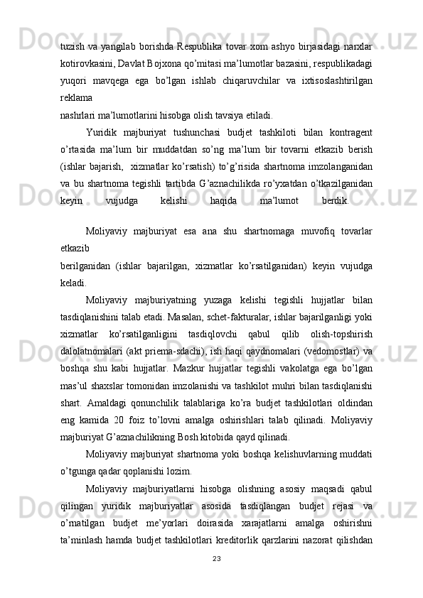 tuzish   va   yangilab   borishda   Respublika   tovar   xom   ashyo   birjasidagi   narxlar
kotirovkasini, Davlat Bojxona qo’mitasi ma’lumotlar bazasini, respublikadagi
yuqori   mavqega   ega   bo’lgan   ishlab   chiqaruvchilar   va   ixtisoslashtirilgan
reklama
nashrlari ma’lumotlarini hisobga olish tavsiya etiladi. 
Yuridik   majburiyat   tushunchasi   budjet   tashkiloti   bilan   kontragent
o’rtasida   ma’lum   bir   muddatdan   so’ng   ma’lum   bir   tovarni   etkazib   berish
(ishlar   bajarish,     xizmatlar   ko’rsatish)   to’g’risida   shartnoma   imzolanganidan
va   bu   shartnoma   tegishli   tartibda   G’aznachilikda   ro’yxatdan   o’tkazilganidan
keyin   vujudga   kelishi   haqida   ma’lumot   berdik.  
Moliyaviy   majburiyat   esa   ana   shu   shartnomaga   muvofiq   tovarlar
etkazib
berilganidan   (ishlar   bajarilgan,   xizmatlar   ko’rsatilganidan)   keyin   vujudga
keladi.  
Moliyaviy   majburiyatning   yuzaga   kelishi   tegishli   hujjatlar   bilan
tasdiqlanishini talab etadi. Masalan, schet-fakturalar, ishlar bajarilganligi yoki
xizmatlar   ko’rsatilganligini   tasdiqlovchi   qabul   qilib   olish-topshirish
dalolatnomalari (akt priema-sdachi), ish haqi qaydnomalari (vedomostlar) va
boshqa   shu   kabi   hujjatlar.   Mazkur   hujjatlar   tegishli   vakolatga   ega   bo’lgan
mas’ul shaxslar tomonidan imzolanishi va tashkilot muhri bilan tasdiqlanishi
shart.   Amaldagi   qonunchilik   talablariga   ko’ra   budjet   tashkilotlari   oldindan
eng   kamida   20   foiz   to’lovni   amalga   oshirishlari   talab   qilinadi.   Moliyaviy
majburiyat G’aznachilikning Bosh kitobida qayd qilinadi. 
Moliyaviy majburiyat  shartnoma yoki  boshqa kelishuvlarning muddati
o’tgunga qadar qoplanishi lozim.
Moliyaviy   majburiyatlarni   hisobga   olishning   asosiy   maqsadi   qabul
qilingan   yuridik   majburiyatlar   asosida   tasdiqlangan   budjet   rejasi   va
o’rnatilgan   budjet   me’yorlari   doirasida   xarajatlarni   amalga   oshirishni
ta’minlash   hamda   budjet   tashkilotlari   kreditorlik   qarzlarini   nazorat   qilishdan
23 