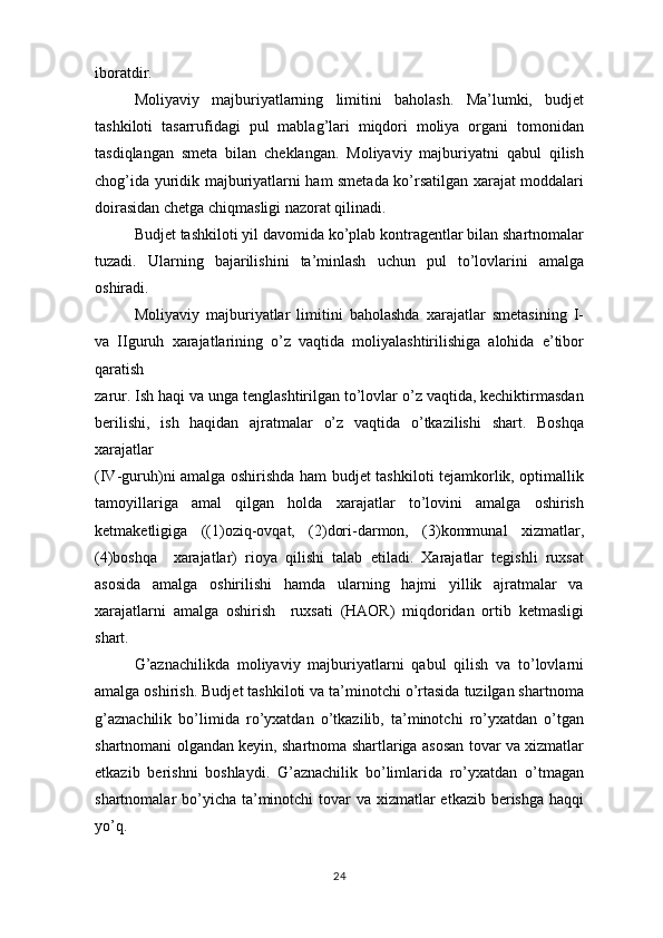 iboratdir.
Moliyaviy   majburiyatlarning   limitini   baholash.   Ma’lumki,   budjet
tashkiloti   tasarrufidagi   pul   mablag’lari   miqdori   moliya   organi   tomonidan
tasdiqlangan   smeta   bilan   cheklangan.   Moliyaviy   majburiyatni   qabul   qilish
chog’ida yuridik majburiyatlarni ham smetada ko’rsatilgan xarajat moddalari
doirasidan chetga chiqmasligi nazorat qilinadi. 
Budjet tashkiloti yil davomida ko’plab kontragentlar bilan shartnomalar
tuzadi.   Ularning   bajarilishini   ta’minlash   uchun   pul   to’lovlarini   amalga
oshiradi.  
Moliyaviy   majburiyatlar   limitini   baholashda   xarajatlar   smetasining   I-
va   IIguruh   xarajatlarining   o’z   vaqtida   moliyalashtirilishiga   alohida   e’tibor
qaratish
zarur. Ish haqi va unga tenglashtirilgan to’lovlar o’z vaqtida, kechiktirmasdan
berilishi,   ish   haqidan   ajratmalar   o’z   vaqtida   o’tkazilishi   shart.   Boshqa
xarajatlar
(IV-guruh)ni amalga oshirishda ham budjet tashkiloti tejamkorlik, optimallik
tamoyillariga   amal   qilgan   holda   xarajatlar   to’lovini   amalga   oshirish
ketmaketligiga   ((1)oziq-ovqat,   (2)dori-darmon,   (3)kommunal   xizmatlar,
(4)boshqa     xarajatlar)   rioya   qilishi   talab   etiladi.   Xarajatlar   tegishli   ruxsat
asosida   amalga   oshirilishi   hamda   ularning   hajmi   yillik   ajratmalar   va
xarajatlarni   amalga   oshirish     ruxsati   (HAOR)   miqdoridan   ortib   ketmasligi
shart.  
G’aznachilikda   moliyaviy   majburiyatlarni   qabul   qilish   va   to’lovlarni
amalga oshirish. Budjet tashkiloti va ta’minotchi o’rtasida tuzilgan shartnoma
g’aznachilik   bo’limida   ro’yxatdan   o’tkazilib,   ta’minotchi   ro’yxatdan   o’tgan
shartnomani olgandan keyin, shartnoma shartlariga asosan tovar va xizmatlar
etkazib   berishni   boshlaydi.   G’aznachilik   bo’limlarida   ro’yxatdan   o’tmagan
shartnomalar bo’yicha ta’minotchi  tovar  va xizmatlar  etkazib berishga haqqi
yo’q.
24 