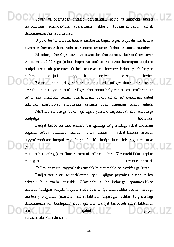 Tovar   va   xizmatlar   etkazib   berilgandan   so’ng   ta’minotchi   budjet
tashkilotiga   schet-faktura   (bajarilgan   ishlarni   topshirish-qabul   qilish
dalolatnomasi)ni taqdim etadi.
U yoki bu tomon shartnoma shartlarini bajarmagan taqdirda shartnoma
summasi   kamaytirilishi   yoki   shartnoma   umuman   bekor   qilinishi   mumkin.  
Masalan, etkazilgan tovar va xizmatlar shartnomada ko’rsatilgan tovar
va   xizmat   talablariga   (sifati,   hajmi   va   boshqalar)   javob   bermagan   taqdirda
budjet   tashkiloti   g’aznachilik   bo’limlariga   shartnomani   bekor   qilish   haqida
so’rov   xujjati   tayyorlab   taqdim   etishi   lozim.
  Bekor qilish haqidagi so’rovnomada ko’zda tutilgan shartnomani bekor
  qilish uchun ro’yxatdan o’tkazilgan shartnoma bo’yicha barcha ma’lumotlar
to’liq   aks   ettirilishi   lozim.   Shartnomani   bekor   qilish   so’rovnomasi   qabul
qilingan   majburiyat   summasini   qisman   yoki   umuman   bekor   qiladi.
Ma’lum   summaga   bekor   qilingan   yuridik   majburiyat   shu   summaga
budjetga   tiklanadi.
Budjet   tashkiloti   mol   etkazib   berilganligi   to’g’risidagi   schet-fakturani
olgach,   to’lov   arizasini   tuzadi.   To’lov   arizasi   –   schet-faktura   asosida
tayyorlanadigan   buxgalteriya   hujjati   bo’lib,   budjet   tashkilotining   kreditorga
(mol
etkazib   beruvchiga)   ma’lum   summani   to’lash   uchun   G’aznachilikka   taqdim
etadigan   topshiriqnomasi.
To’lov arizasini tayyorlash (tuzish) budjet tashkiloti vazifasiga kiradi.  
Budjet   tashkiloti   schet-fakturani   qabul   qilgan   paytning   o’zida   to’lov
arizasini 2  nusxada   tegishli   G’aznachilik   bo’limlariga   qonunchilikda
nazarda   tutilgan   vaqtda   taqdim   etishi   lozim.   Qonunchilikka   asosan   arizaga
majburiy   xujjatlar   (masalan,   schet-faktura,   bajarilgan   ishlar   to’g’risidagi
dalolatnoma   va     boshqalar)   ilova   qilinadi.   Budjet   tashkiloti   schet-fakturada
uni   qabul   qilgan
sanasini aks ettirishi shart. 
25 