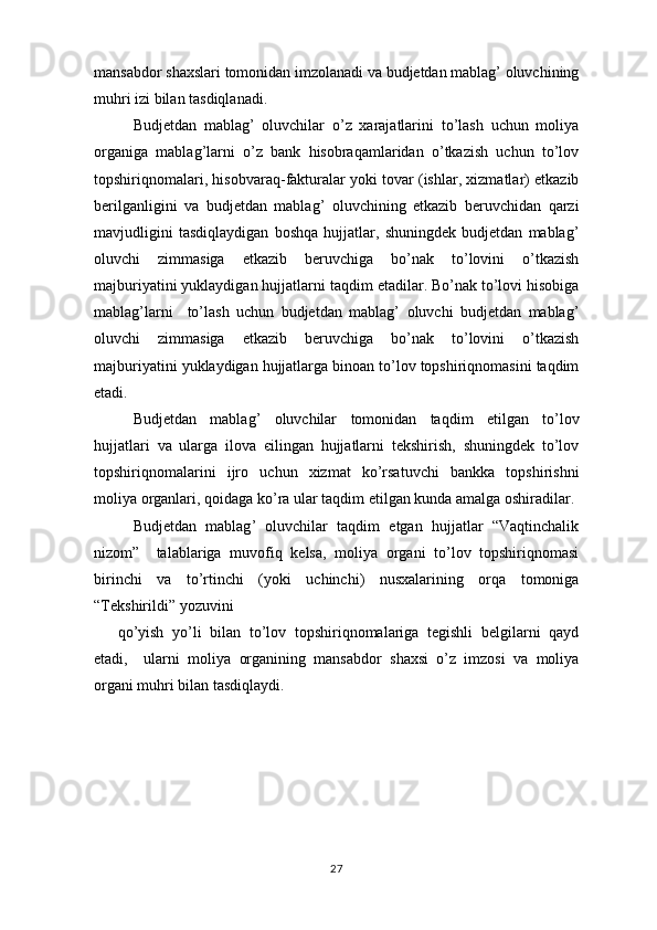mansabdor   shaxslari   tomonidan   imzolanadi   va   budjetdan   mablag ’  oluvchining
muhri   izi   bilan   tasdiqlanadi .
Budjetdan   mablag ’   oluvchilar   o ’ z   xarajatlarini   to ’ lash   uchun   moliya
organiga   mablag ’ larni   o ’ z   bank   hisobraqamlaridan   o ’ tkazish   uchun   to ’ lov
topshiriqnomalari ,  hisobvaraq - fakturalar   yoki   tovar  ( ishlar ,  xizmatlar )  etkazib
berilganligini   va   budjetdan   mablag ’   oluvchining   etkazib   beruvchidan   qarzi
mavjudligini   tasdiqlaydigan   boshqa   hujjatlar ,   shuningdek   budjetdan   mablag ’
oluvchi   zimmasiga   etkazib   beruvchiga   bo ’ nak   to ’ lovini   o ’ tkazish
majburiyatini   yuklaydigan   hujjatlarni   taqdim   etadilar .  Bo ’ nak   to ’ lovi   hisobiga
mablag ’ larni     to ’ lash   uchun   budjetdan   mablag ’   oluvchi   budjetdan   mablag ’
oluvchi   zimmasiga   etkazib   beruvchiga   bo ’ nak   to ’ lovini   o ’ tkazish
majburiyatini   yuklaydigan   hujjatlarga   binoan   to ’ lov   topshiriqnomasini   taqdim
etadi .
Budjetdan   mablag ’   oluvchilar   tomonidan   taqdim   etilgan   to ’ lov
hujjatlari   va   ularga   ilova   є ilingan   hujjatlarni   tekshirish ,   shuningdek   to ’ lov
topshiriqnomalarini   ijro   uchun   xizmat   ko ’ rsatuvchi   bankka   topshirishni
moliya   organlari ,  qoidaga   ko ’ ra   ular   taqdim   etilgan   kunda   amalga   oshiradilar .
Budjetdan   mablag ’   oluvchilar   taqdim   etgan   hujjatlar   “ Vaqtinchalik
nizom ”     talablariga   muvofiq   kelsa ,   moliya   organi   to ’ lov   topshiriqnomasi
birinchi   va   to ’ rtinchi   ( yoki   uchinchi )   nusxalarining   orqa   tomoniga
“ Tekshirildi ”  yozuvini
qo ’ yish   yo ’ li   bilan   to ’ lov   topshiriqnomalariga   tegishli   belgilarni   qayd
etadi ,     ularni   moliya   organining   mansabdor   shaxsi   o ’ z   imzosi   va   moliya
organi   muhri   bilan   tasdiqlaydi .
 
27 