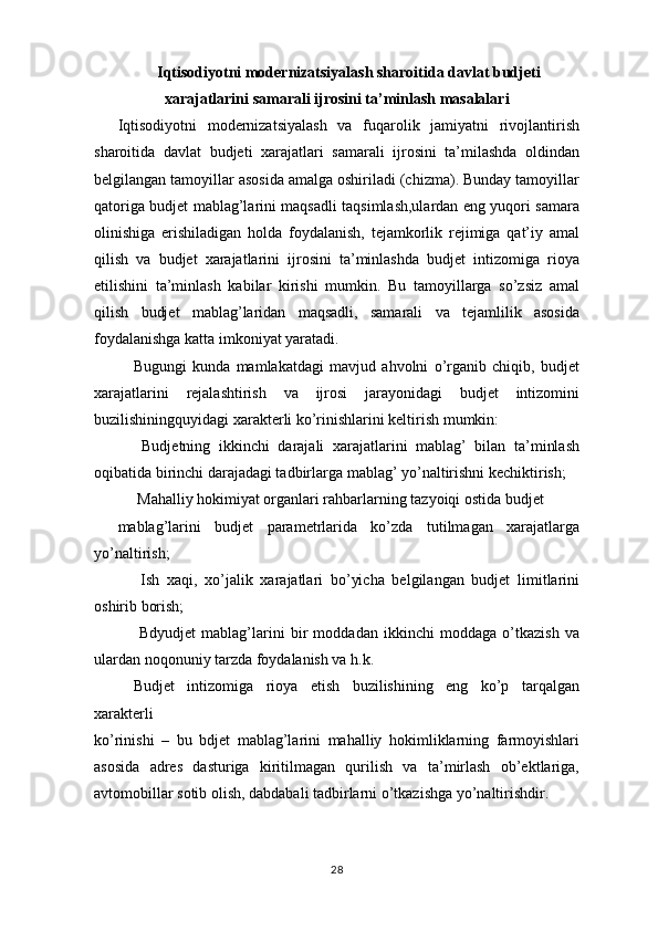 Iqtisodiyotni modernizatsiyalash sharoitida davlat budjeti
xarajatlarini samarali ijrosini ta’minlash masalalari
Iqtisodiyotni   modernizatsiyalash   va   fuqarolik   jamiyatni   rivojlantirish
sharoitida   davlat   budjeti   xarajatlari   samarali   ijrosini   ta’milashda   oldindan
belgilangan tamoyillar asosida amalga oshiriladi (chizma). Bunday tamoyillar
qatoriga budjet mablag’larini maqsadli taqsimlash,ulardan eng yuqori samara
olinishiga   erishiladigan   holda   foydalanish,   tejamkorlik   rejimiga   qat’iy   amal
qilish   va   budjet   xarajatlarini   ijrosini   ta’minlashda   budjet   intizomiga   rioya
etilishini   ta’minlash   kabilar   kirishi   mumkin.   Bu   tamoyillarga   so’zsiz   amal
qilish   budjet   mablag’laridan   maqsadli,   samarali   va   tejamlilik   asosida
foydalanishga katta imkoniyat yaratadi. 
Bugungi   kunda   mamlakatdagi   mavjud   ahvolni   o’rganib   chiqib,   budjet
xarajatlarini   rejalashtirish   va   ijrosi   jarayonidagi   budjet   intizomini
buzilishiningquyidagi xarakterli ko’rinishlarini keltirish mumkin:
  Budjetning   ikkinchi   darajali   xarajatlarini   mablag’   bilan   ta’minlash
oqibatida birinchi darajadagi tadbirlarga mablag’ yo’naltirishni kechiktirish; 
 Mahalliy hokimiyat organlari rahbarlarning tazyoiqi ostida budjet
mablag’larini   budjet   parametrlarida   ko’zda   tutilmagan   xarajatlarga
yo’naltirish;
  Ish   xaqi,   xo’jalik   xarajatlari   bo’yicha   belgilangan   budjet   limitlarini
oshirib borish;
  Bdyudjet   mablag’larini   bir   moddadan   ikkinchi   moddaga   o’tkazish   va
ulardan noqonuniy tarzda foydalanish va h.k.
Budjet   intizomiga   rioya   etish   buzilishining   eng   ko’p   tarqalgan
xarakterli
ko’rinishi   –   bu   bdjet   mablag’larini   mahalliy   hokimliklarning   farmoyishlari
asosida   adres   dasturiga   kiritilmagan   qurilish   va   ta’mirlash   ob’ektlariga,
avtomobillar sotib olish, dabdabali tadbirlarni o’tkazishga yo’naltirishdir.
28 
