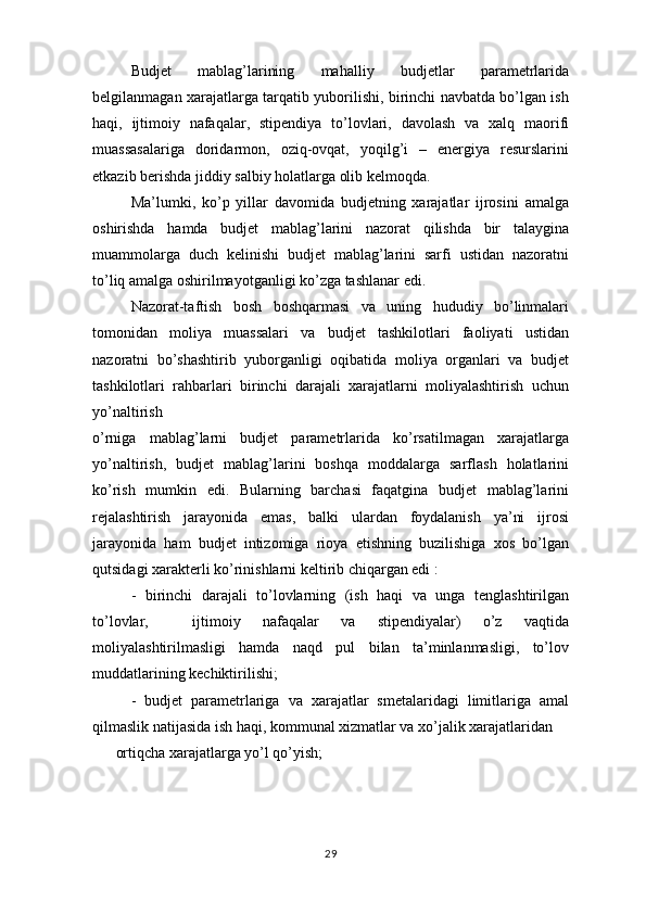 Budjet   mablag’larining   mahalliy   budjetlar   parametrlarida
belgilanmagan xarajatlarga tarqatib yuborilishi, birinchi navbatda bo’lgan ish
haqi,   ijtimoiy   nafaqalar,   stipendiya   to’lovlari,   davolash   va   xalq   maorifi
muassasalariga   doridarmon,   oziq-ovqat,   yoqilg’i   –   energiya   resurslarini
etkazib berishda jiddiy salbiy holatlarga olib kelmoqda. 
Ma’lumki,   ko’p   yillar   davomida   budjetning   xarajatlar   ijrosini   amalga
oshirishda   hamda   budjet   mablag’larini   nazorat   qilishda   bir   talaygina
muammolarga   duch   kelinishi   budjet   mablag’larini   sarfi   ustidan   nazoratni
to’liq amalga oshirilmayotganligi ko’zga tashlanar edi. 
Nazorat-taftish   bosh   boshqarmasi   va   uning   hududiy   bo’linmalari
tomonidan   moliya   muassalari   va   budjet   tashkilotlari   faoliyati   ustidan
nazoratni   bo’shashtirib   yuborganligi   oqibatida   moliya   organlari   va   budjet
tashkilotlari   rahbarlari   birinchi   darajali   xarajatlarni   moliyalashtirish   uchun
yo’naltirish
o’rniga   mablag’larni   budjet   parametrlarida   ko’rsatilmagan   xarajatlarga
yo’naltirish,   budjet   mablag’larini   boshqa   moddalarga   sarflash   holatlarini
ko’rish   mumkin   edi.   Bularning   barchasi   faqatgina   budjet   mablag’larini
rejalashtirish   jarayonida   emas,   balki   ulardan   foydalanish   ya’ni   ijrosi
jarayonida   ham   budjet   intizomiga   rioya   etishning   buzilishiga   xos   bo’lgan
qutsidagi xarakterli ko’rinishlarni keltirib chiqargan edi :
-   birinchi   darajali   to’lovlarning   (ish   haqi   va   unga   tenglashtirilgan
to’lovlar,     ijtimoiy   nafaqalar   va   stipendiyalar)   o’z   vaqtida
moliyalashtirilmasligi   hamda   naqd   pul   bilan   ta’minlanmasligi,   to’lov
muddatlarining kechiktirilishi;
-   budjet   parametrlariga   va   xarajatlar   smetalaridagi   limitlariga   amal
qilmaslik natijasida ish haqi, kommunal xizmatlar va xo’jalik xarajatlaridan
ortiqcha xarajatlarga yo’l qo’yish;
29 