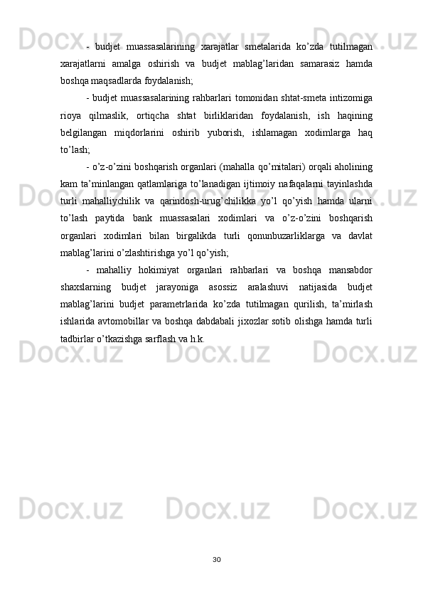-   budjet   muassasalarining   xarajatlar   smetalarida   ko’zda   tutilmagan
xarajatlarni   amalga   oshirish   va   budjet   mablag’laridan   samarasiz   hamda
boshqa maqsadlarda foydalanish;
-  budjet  muassasalarining  rahbarlari   tomonidan shtat-smeta   intizomiga
rioya   qilmaslik,   ortiqcha   shtat   birliklaridan   foydalanish,   ish   haqining
belgilangan   miqdorlarini   oshirib   yuborish,   ishlamagan   xodimlarga   haq
to’lash;
- o’z-o’zini boshqarish organlari (mahalla qo’mitalari) orqali aholining
kam   ta’minlangan   qatlamlariga   to’lanadigan   ijtimoiy  nafaqalarni   tayinlashda
turli   mahalliychilik   va   qarindosh-urug’chilikka   yo’l   qo’yish   hamda   ularni
to’lash   paytida   bank   muassasalari   xodimlari   va   o’z-o’zini   boshqarish
organlari   xodimlari   bilan   birgalikda   turli   qonunbuzarliklarga   va   davlat
mablag’larini o’zlashtirishga yo’l qo’yish; 
-   mahalliy   hokimiyat   organlari   rahbarlari   va   boshqa   mansabdor
shaxslarning   budjet   jarayoniga   asossiz   aralashuvi   natijasida   budjet
mablag’larini   budjet   parametrlarida   ko’zda   tutilmagan   qurilish,   ta’mirlash
ishlarida avtomobillar va boshqa dabdabali jixozlar sotib olishga hamda turli
tadbirlar o’tkazishga sarflash va h.k. 
30 