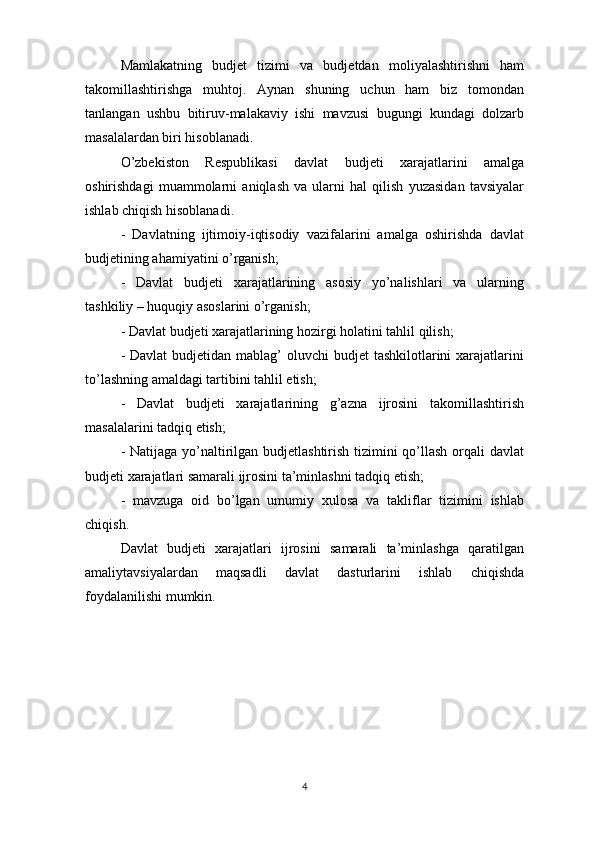 Mamlakatning   budjet   tizimi   va   budjetdan   moliyalashtirishni   ham
takomillashtirishga   muhtoj.   Aynan   shuning   uchun   ham   biz   tomondan
tanlangan   ushbu   bitiruv-malakaviy   ishi   mavzusi   bugungi   kundagi   dolzarb
masalalardan biri hisoblanadi.
O’zbekiston   Respublikasi   davlat   budjeti   xarajatlarini   amalga
oshirishdagi   muammolarni   aniqlash   va   ularni   hal   qilish   yuzasidan   tavsiyalar
ishlab chiqish hisoblanadi.
-   Davlatning   ijtimoiy-iqtisodiy   vazifalarini   amalga   oshirishda   davlat
budjetining ahamiyatini o’rganish;
-   Davlat   budjeti   xarajatlarining   asosiy   yo’nalishlari   va   ularning
tashkiliy – huquqiy asoslarini o’rganish;
- Davlat budjeti xarajatlarining hozirgi holatini tahlil qilish;
- Davlat  budjetidan mablag’  oluvchi  budjet  tashkilotlarini  xarajatlarini
to’lashning amaldagi tartibini tahlil etish; 
-   Davlat   budjeti   xarajatlarining   g’azna   ijrosini   takomillashtirish
masalalarini tadqiq etish;
- Natijaga yo’naltirilgan budjetlashtirish tizimini qo’llash orqali davlat
budjeti xarajatlari samarali ijrosini ta’minlashni tadqiq etish;
-   mavzuga   oid   bo’lgan   umumiy   xulosa   va   takliflar   tizimini   ishlab
chiqish.
Davlat   budjeti   xarajatlari   ijrosini   samarali   ta’minlashga   qaratilgan
amaliytavsiyalardan   maqsadli   davlat   dasturlarini   ishlab   chiqishda
foydalanilishi mumkin.
4 