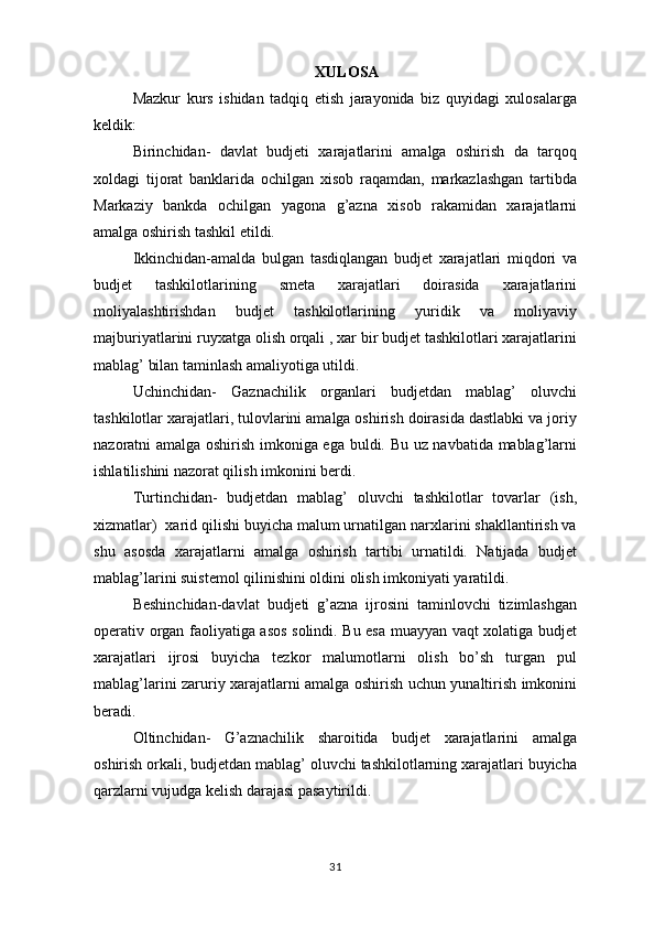 XULOSA
Mazkur   kurs   ishidan   tadqiq   etish   jarayonida   biz   quyidagi   xulosalarga
keldik:
Birinchidan-   davlat   budjeti   xarajatlarini   amalga   oshirish   da   tarqoq
xoldagi   tijorat   banklarida   ochilgan   xisob   raqamdan,   markazlashgan   tartibda
Markaziy   bankda   ochilgan   yagona   g’azna   xisob   rakamidan   xarajatlarni
amalga oshirish tashkil etildi.
Ikkinchidan-amalda   bulgan   tasdiqlangan   budjet   xarajatlari   miqdori   va
budjet   tashkilotlarining   smeta   xarajatlari   doirasida   xarajatlarini
moliyalashtirishdan   budjet   tashkilotlarining   yuridik   va   moliyaviy
majburiyatlarini ruyxatga olish orqali , xar bir budjet tashkilotlari xarajatlarini
mablag’ bilan taminlash amaliyotiga utildi.
Uchinchidan-   Gaznachilik   organlari   budjetdan   mablag’   oluvchi
tashkilotlar xarajatlari, tulovlarini amalga oshirish doirasida dastlabki va joriy
nazoratni amalga oshirish imkoniga ega buldi. Bu uz navbatida mablag’larni
ishlatilishini nazorat qilish imkonini berdi.
Turtinchidan-   budjetdan   mablag’   oluvchi   tashkilotlar   tovarlar   (ish,
xizmatlar)  xarid qilishi buyicha malum urnatilgan narxlarini shakllantirish va
shu   asosda   xarajatlarni   amalga   oshirish   tartibi   urnatildi.   Natijada   budjet
mablag’larini suistemol qilinishini oldini olish imkoniyati yaratildi.
Beshinchidan-davlat   budjeti   g’azna   ijrosini   taminlovchi   tizimlashgan
operativ organ faoliyatiga asos solindi. Bu esa muayyan vaqt xolatiga budjet
xarajatlari   ijrosi   buyicha   tezkor   malumotlarni   olish   bo’sh   turgan   pul
mablag’larini zaruriy xarajatlarni amalga oshirish uchun yunaltirish imkonini
beradi.
Oltinchidan-   G’aznachilik   sharoitida   budjet   xarajatlarini   amalga
oshirish orkali, budjetdan mablag’ oluvchi tashkilotlarning xarajatlari buyicha
qarzlarni vujudga kelish darajasi pasaytirildi. 
31 