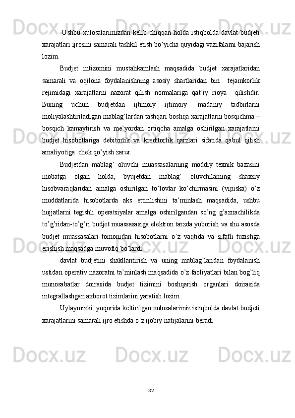   Ushbu xulosalarimizdan  kelib chiqqan holda istiqbolda davlat  budjeti
xarajatlari ijrosini samarali tashkil etish bo’yicha quyidagi vazifalarni bajarish
lozim.
Budjet   intizomini   mustahkamlash   maqsadida   budjet   xarajatlaridan
samarali   va   oqilona   foydalanishning   asosiy   shartlaridan   biri     tejamkorlik
rejimidagi   xarajatlarni   nazorat   qilish   normalariga   qat’iy   rioya     qilishdir.
Buning   uchun   budjetdan   ijtimoiy   ijtimoiy-   madaniy   tadbirlarni
moliyalashtiriladigan mablag’lardan tashqari boshqa xarajatlarni bosqichma –
bosqich   kamaytirish   va   me’yordan   ortiqcha   amalga   oshirilgan   xarajatlarni
budjet   hisobotlariga   debitorlik   va   kreditorlik   qarzlari   sifatida   qabul   qilish
amaliyotiga  chek qo’yish zarur. 
Budjetdan   mablag’   oluvchi   muassasalarning   moddiy   texnik   bazasini
inobatga   olgan   holda,   byujetdan   mablag’   oluvchilarning   shaxsiy
hisobvaraqlaridan   amalga   oshirilgan   to’lovlar   ko’chirmasini   (vipiska)   o’z
muddatlarida   hisobotlarda   aks   ettirilishini   ta’minlash   maqsadida,   ushbu
hujjatlarni   tegishli   operatsiyalar   amalga   oshirilgandan   so’ng   g’aznachilikda
to’g’ridan-to’g’ri budjet muassasasiga elektron tarzda yuborish va shu asosda
budjet   muassasalari   tomonidan   hisobotlarni   o’z   vaqtida   va   sifatli   tuzishga
erishish maqsadga muvofiq bo’lardi
davlat   budjetini   shakllantirish   va   uning   mablag’laridan   foydalanish
ustidan operativ nazoratni ta’minlash maqsadida o’z faoliyatlari bilan bog’liq
munosabatlar   doirasida   budjet   tizimini   boshqarish   organlari   doirasida
integrallashgan axborot tizimlarini yaratish lozim .
Uylaymizki, yuqorida keltirilgan xulosalarimiz istiqbolda davlat budjeti
xarajatlarini samarali ijro etishda o’z ijobiy natijalarini beradi.
32 