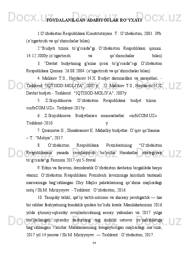 FOYDALANILGAN ADABIYOTLAR RO’YXATI
  1.O’zbekiston Respublikasi Konstitutsiyasi. T.: O’zbekiston, 2001. 39b.
(o’zgartirish va qo’shimchalar bilan)
2.“Budjeti   tizimi   to’g’risida”gi   O’zbekiston   Respublikasi   qonuni.
14.12.2000y.(o’zgartirish   va   qo’shimchalar   bilan)
3.   “Davlat   budjetining   g’azna   ijrosi   to’g’risida”»gi   O’zbekiston
Respublikasi Qonuni. 26.08.2004. (o’zgartirish va qo’shimchalar bilan)
4.   Malikov   T.S.,   Haydarov   N.X.   Budjet   daromadlari   va   xarajatlari.   -
Tashkent: "IQTISOD-MOLIYA", 2007 y. 22. Malikov T.S., Haydarov N.X.
Davlat budjeti.- Toshkent:  "IQTISOD-MOLIYA", 2007y. 
5.   Z.Srojiddinova.   O’zbekiston   Respublikasi   budjet   tizimi.  
«infoCOM.UZ». Toshkent-2015y.
6.   Z.Srojiddinova.   Budjetlararo   munosabatlar.   «infoCOM.UZ».  
Toshkent-2010   y.  
7. Qosimova G., Shoakramov K. Mahalliy budjetlar. O’quv qo’llanma. 
– T.: “Moliya”, 2017. 
8.   O‘zbekiston   Respublikasi   Prezidentining   "O‘zbekiston
Respublikasini   yanada   rivojlantirish   bo‘yicha   Harakatlar   strategiyasi
to‘g‘risida"gi Farmoni 2017-yil 5-fevral
9.  Erkin va farovon, demokratik O‘zbekiston davlatini birgalikda barpo
etamiz.   O‘zbekiston   Respublikasi   Prezidenti   lavozimiga   kirishish   tantanali
marosimiga   bag‘ishlangan   Oliy   Majlis   palatalarining   qo‘shma   majlisidagi
nutq / Sh.M. Mirziyoyev. - Toshkent   : O‘zbekiston, 2016.  
10.   Tanqidiy  tahlil, qat iy tartib-intizom   va shaxsiy   javobgarlikʼ   — har
bir rahbar faoliyatining kundalik qoidasi bo‘lishi kerak. Mamlakatimizni 2016
yilda   ijtimoiy-iqtisodiy   rivojlantirishning   asosiy   yakunlari   va   2017   yilga
mo‘ljallangan   iqtisodiy   dasturning   eng   muhim   ustuvor   yo‘nalishlariga
bag‘ishlangan   Vazirlar   Mahkamasining   kengaytirilgan   majlisidagi   ma ruza,	
ʼ
2017 yil 14 yanvar / Sh.M. Mirziyoyev.   — Toshkent   : O‘zbekiston, 2017.  
34 