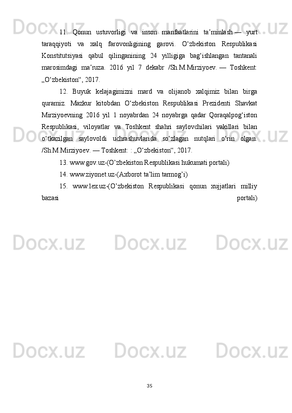 11.   Qonun   ustuvorligi   va   inson   manfaatlarini   ta minlashʼ   —   yurt
taraqqiyoti   va   xalq   farovonligining   garovi.   O‘zbekiston   Respublikasi
Konstitutsiyasi   qabul   qilinganining   24   yilligiga   bag‘ishlangan   tantanali
marosimdagi   ma ruza.   2016   yil   7   dekabr   /Sh.M.Mirziyoev.	
ʼ   —   Toshkent:
„O‘zbekiston“, 2017.  
12.   Buyuk   kelajagimizni   mard   va   olijanob   xalqimiz   bilan   birga
quramiz.   Mazkur   kitobdan   O‘zbekiston   Respublikasi   Prezidenti   Shavkat
Mirziyoevning   2016   yil   1   noyabrdan   24   noyabrga   qadar   Qoraqalpog‘iston
Respublikasi,   viloyatlar   va   Toshkent   shahri   saylovchilari   vakillari   bilan
o‘tkazilgan   saylovoldi   uchrashuvlarida   so‘zlagan   nutqlari   o‘rin   olgan.
/Sh.M.Mirziyoev.   — Toshkent:   : „O‘zbekiston“, 2017.    
13. www.gov.uz-(O’zbekiston Respublikasi hukumati portali)
14. www.ziyonet.uz-(Axborot ta’lim tarmog’i)
15.   www.lex.uz-(O’zbekiston   Respublikasi   qonun   xujjatlari   milliy
bazasi   portali)
35 