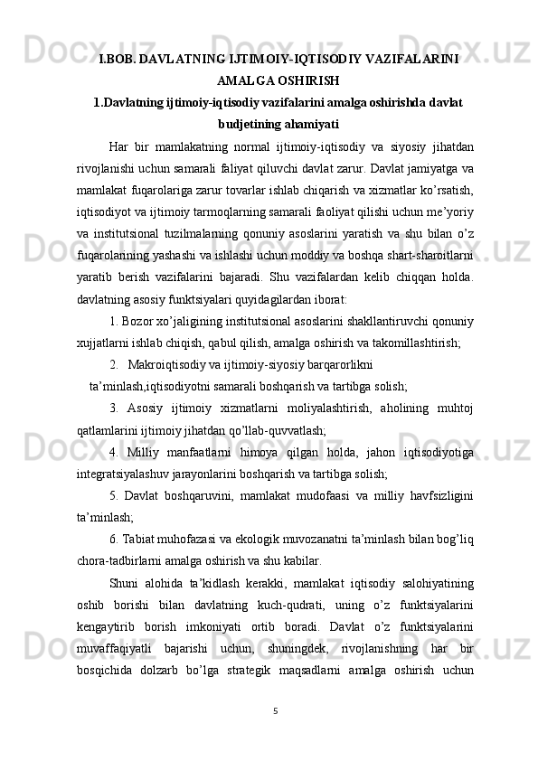 I.BOB. DAVLATNING IJTIMOIY-IQTISODIY VAZIFALARINI
AMALGA OSHIRISH
1.Davlatning ijtimoiy-iqtisodiy vazifalarini amalga oshirishda davlat
budjetining ahamiyati
Har   bir   mamlakatning   normal   ijtimoiy-iqtisodiy   va   siyosiy   jihatdan
rivojlanishi uchun samarali faliyat qiluvchi davlat zarur. Davlat jamiyatga va
mamlakat fuqarolariga zarur tovarlar ishlab chiqarish va xizmatlar ko’rsatish,
iqtisodiyot va ijtimoiy tarmoqlarning samarali faoliyat qilishi uchun me’yoriy
va   institutsional   tuzilmalarning   qonuniy   asoslarini   yaratish   va   shu   bilan   o’z
fuqarolarining yashashi va ishlashi uchun moddiy va boshqa shart-sharoitlarni
yaratib   berish   vazifalarini   bajaradi.   Shu   vazifalardan   kelib   chiqqan   holda.
davlatning asosiy funktsiyalari quyidagilardan iborat:
1. Bozor xo’jaligining institutsional asoslarini shakllantiruvchi qonuniy
xujjatlarni ishlab chiqish, qabul qilish, amalga oshirish va takomillashtirish;
2.   Makroiqtisodiy va ijtimoiy-siyosiy barqarorlikni 
ta’minlash,iqtisodiyotni samarali boshqarish va tartibga solish;
3.   Asosiy   ijtimoiy   xizmatlarni   moliyalashtirish,   aholining   muhtoj
qatlamlarini ijtimoiy jihatdan qo’llab-quvvatlash;
4.   Milliy   manfaatlarni   himoya   qilgan   holda,   jahon   iqtisodiyotiga
integratsiyalashuv jarayonlarini boshqarish va tartibga solish;
5.   Davlat   boshqaruvini,   mamlakat   mudofaasi   va   milliy   havfsizligini
ta’minlash;
6. Tabiat muhofazasi va ekologik muvozanatni ta’minlash bilan bog’liq
chora-tadbirlarni amalga oshirish va shu kabilar.
Shuni   alohida   ta’kidlash   kerakki,   mamlakat   iqtisodiy   salohiyatining
oshib   borishi   bilan   davlatning   kuch-qudrati,   uning   o’z   funktsiyalarini
kengaytirib   borish   imkoniyati   ortib   boradi.   Davlat   o’z   funktsiyalarini
muvaffaqiyatli   bajarishi   uchun,   shuningdek,   rivojlanishning   har   bir
bosqichida   dolzarb   bo’lga   strategik   maqsadlarni   amalga   oshirish   uchun
5 
