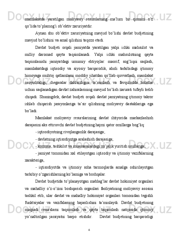 mamlakatda   yaratilgan   moliyaviy   resurslarning   ma’lum   bir   qismini   o’z
qo’lida to’plamog’i ob’ektiv zaruriyatdir.
Aynan   shu   ob’ektiv   zaruriyatning   mavjud   bo’lishi   davlat   budjetining
mavjud bo’lishini va amal qilishini taqozo etadi.
Davlat   budjeti   orqali   jamiyatda   yaratilgan   yalpi   ichki   mahsulot   va
milliy   daromad   qayta   taqsimlanadi.   Yalpi   ichki   mahsulotning   qayta
taqsimlanishi   jamiyatdagi   umumiy   ehtiyojlar:   maorif,   sog’liqni   saqlash,
mamlakatdagi   iqtisodiy   va   siyosiy   barqarorlik,   aholi   tarkibidagi   ijtimoiy
himoyaga muhtoj  qatlamlarni  moddiy jihatdan qo’llab-quvvatlash, mamlakat
osoyishtaligi,   chegaralar   dahlsizligini   ta’minlash   va   favqulodda   holatlar
uchun saqlanadigan davlat zahiralarining mavjud bo’lish zarurati tufayli kelib
chiqadi. Shuningdek,  davlat   budjeti   orqali  davlat   jamiyatning ijtimoiy takror
ishlab   chiqarish   jarayonlariga   ta’sir   qilishning   moliyaviy   dastaklariga   ega
bo’ladi.
Mamlakat   moliyaviy   resurslarining   davlat   ihtiyorida   markazlashish
darajasini aks ettiruvchi davlat budjetining hajmi qator omillarga bog’liq:
- iqtisodiyotning rivojlanganlik darajasiga;
- davlatning iqtisodiyotga aralashish darajasiga;
- korxona, tashkilot va muassasalardagi xo’jalik yuritish usullariga;
- jamiyat tomonidan xal etilayotgan iqtisodiy va ijtimoiy vazifalarning
xarakteriga,
-   iqtisodiyotda   va   ijtimoiy   soha   tarmoqlarda   amalga   oshirilayotgan
tarkibiy o’zgarishlarning ko’lamiga va boshqalar.
Davlat budjetida to’planayotgan mablag’lar davlat  hokimiyat organlari
va   mahalliy   o’z-o’zini   boshqarish   organlari   faoliyatining   moliyaviy   asosini
tashkil   etib,   ular   davlat   va   mahalliy   hokimiyat   organlari   tomonidan   tegishli
funktsiyalar   va   vazifalarning   bajarilishini   ta’minlaydi.   Davlat   budjetining
maqsadi   resurslarni   taqsimlash   va   qayta   taqsimlash   natijasida   ijtimoiy
yo’naltirilgan   jamiyatni   barpo   etishdir.       Davlat   budjetining   barqarorligi
6 