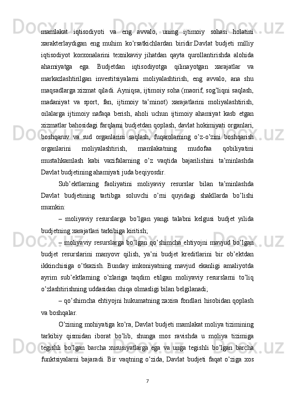 mamlakat   iqtisodiyoti   va   eng   avvalo,   uning   ijtimoiy   sohasi   holatini
xarakterlaydigan   eng   muhim   ko’rsatkichlardan   biridir.Davlat   budjeti   milliy
iqtisodiyot   korxonalarini   texnikaviy   jihatdan   qayta   qurollantirishda   alohida
ahamiyatga   ega.   Budjetdan   iqtisodiyotga   qilinayotgan   xarajatlar   va
markazlashtirilgan   investitsiyalarni   moliyalashtirish,   eng   avvalo,   ana   shu
maqsadlarga xizmat qiladi. Ayniqsa, ijtimoiy soha (maorif, sog’liqni saqlash,
madaniyat   va   sport,   fan,   ijtimoiy   ta’minot)   xarajatlarini   moliyalashtirish,
oilalarga   ijtimoiy   nafaqa   berish,   aholi   uchun   ijtimoiy   ahamiyat   kasb   etgan
xizmatlar bahosidagi farqlarni budjetdan qoplash, davlat hokimiyati organlari,
boshqaruv   va   sud   organlarini   saqlash,   fuqarolarning   o’z-o’zini   boshqarish
organlarini   moliyalashtirish,   mamlakatning   mudofaa   qobiliyatini
mustahkamlash   kabi   vazifalarning   o’z   vaqtida   bajarilishini   ta’minlashda
Davlat budjetining ahamiyati juda beqiyosdir.
Sub’ektlarning   faoliyatini   moliyaviy   resurslar   bilan   ta’minlashda
Davlat   budjetining   tartibga   soluvchi   o’rni   quyidagi   shakllarda   bo’lishi
mumkin:
–   moliyaviy   resurslarga   bo’lgan   yangi   talabni   kelgusi   budjet   yilida
budjetning xarajatlari tarkibiga kiritish;
–   moliyaviy   resurslarga   bo’lgan   qo’shimcha   ehtiyojni   mavjud   bo’lgan
budjet   resurslarini   manyovr   qilish,   ya’ni   budjet   kreditlarini   bir   ob’ektdan
ikkinchisiga   o’tkazish.   Bunday   imkoniyatning   mavjud   ekanligi   amaliyotda
ayrim   sub’ektlarning   o’zlariga   taqdim   etilgan   moliyaviy   resurslarni   to’liq
o’zlashtirishning uddasidan chiqa olmasligi bilan belgilanadi;
– qo’shimcha ehtiyojni hukumatning zaxira fondlari hisobidan qoplash
va boshqalar.
O’zining mohiyatiga ko’ra, Davlat budjeti mamlakat moliya tizimining
tarkibiy   qismidan   iborat   bo’lib,   shunga   mos   ravishda   u   moliya   tizimiga
tegishli   bo’lgan   barcha   xususiyatlarga   ega   va   unga   tegishli   bo’lgan   barcha
funktsiyalarni   bajaradi.   Bir   vaqtning   o’zida,   Davlat   budjeti   faqat   o’ziga   xos
7 