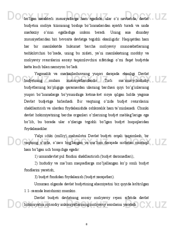 bo’lgan   xarakterli   xususiyatlarga   ham   egadirki,   ular   o’z   navbatida,   davlat
budjetini   moliya   tizimining   boshqa   bo’linmalaridan   ajratib   turadi   va   unda
markaziy   o’rinn   egallashga   imkon   beradi.   Uning   ana   shunday
xususiyatlaridan   biri   bevosita   davlatga   tegishli   ekanligidir.   Haqiqatdan   ham
har   bir   mamlakatda   hukumat   barcha   moliyaviy   munosabatlarning
tashkilotchisi   bo’lsada,   uning   bu   xislati,   ya’ni   mamlakatning   moddiy   va
moliyaviy   resurslarini   asosiy   taqsimlovchisi   sifatidagi   o’rni   faqat   budjetda
katta kuch bilan namoyon bo’ladi.
Yagonalik   va   markazlashuvning   yuqori   darajada   ekanligi   Davlat
budjetining   muhim   xususiyatlaridandir.   Turli   ma’muriy-hududiy
budjetlarning   ko’pligiga   qaramasdan   ularning   barchasi   quyi   bo’g’inlarning
yuqori   bo’linmalarga   bo’ysunishiga   ketma-ket   rioya   qilgan   holda   yagona
Davlat   budjetiga   birlashadi.   Bir   vaqtning   o’zida   budjet   resurslarini
shakllantirish va ulardan foydalanishda oshkoralik ham ta’minlanadi. Chunki
davlat   hokimiyatining   barcha   organlari   o’zlarining   budjet   mablag’lariga   ega
bo’lib,   bu   borada   ular   o’zlariga   tegishli   bo’lgan   budjet   huquqlaridan
foydalanadilar.
Yalpi   ichki   (milliy)   mahsulotni   Davlat   budjeti   orqali   taqsimlash,   bir
vaqtning   o’zida,   o’zaro   bog’langan   va   ma’lum   darajada   nisbatan   mustaqil
ham bo’lgan uch bosqichga egadir:
1) umumdavlat pul fondini shakllantirish (budjet daromadlari);
2)   hududiy   va   ma’lum   maqsadlarga   mo’ljallangan   ko’p   sonli   budjet
fondlarini yaratish;
3) budjet fondidan foydalanish (budjet xarajatlari).
Umuman olganda davlat budjetining ahamiyatini biz quyida keltirilgan
1.1- rasmda kurishimiz mumkin .
Davlat   budjeti   davlatning   asosiy   moliyaviy   rejasi   sifatida   davlat
hokimiyatini iqtisodiy imkoniyatlarining moliyaviy asoslarini yaratadi.
8 