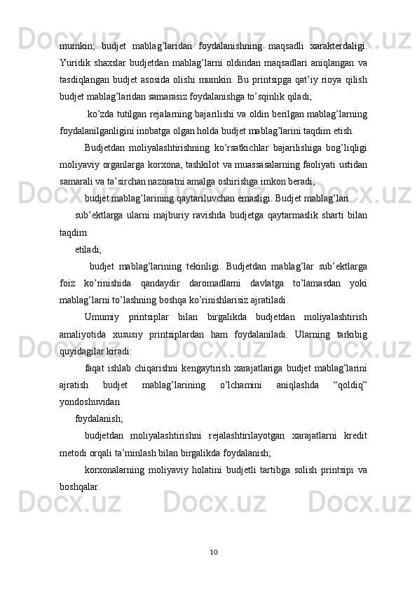 mumkin;   budjet   mablag’laridan   foydalanishning   maqsadli   xarakterdaligi.
Yuridik   shaxslar   budjetdan   mablag’larni   oldindan   maqsadlari   aniqlangan   va
tasdiqlangan   budjet   asosida   olishi   mumkin.   Bu   printsipga   qat’iy   rioya   qilish
budjet mablag’laridan samarasiz foydalanishga to’sqinlik qiladi;
 ko’zda tutilgan rejalarning bajarilishi va oldin berilgan mablag’larning
foydalanilganligini inobatga olgan holda budjet mablag’larini taqdim etish.
Budjetdan   moliyalashtirishning   ko’rsatkichlar   bajarilishiga   bog’liqligi
moliyaviy organlarga korxona, tashkilot va muassasalarning faoliyati ustidan
samarali va ta’sirchan nazoratni amalga oshirishga imkon beradi; 
budjet mablag’larining qaytariluvchan emasligi. Budjet mablag’lari
sub’ektlarga   ularni   majburiy   ravishda   budjetga   qaytarmaslik   sharti   bilan
taqdim
etiladi;
  budjet   mablag’larining   tekinligi.   Budjetdan   mablag’lar   sub’ektlarga
foiz   ko’rinishida   qandaydir   daromadlarni   davlatga   to’lamasdan   yoki
mablag’larni to’lashning boshqa ko’rinishlarisiz ajratiladi.
Umumiy   printsiplar   bilan   birgalikda   budjetdan   moliyalashtirish
amaliyotida   xususiy   printsiplardan   ham   foydalaniladi.   Ularning   tarkibig
quyidagilar kiradi:
  faqat   ishlab   chiqarishni   kengaytirish   xarajatlariga   budjet   mablag’larini
ajratish   budjet   mablag’larining   o’lchamini   aniqlashda   “qoldiq”
yondoshuvidan
foydalanish;
  budjetdan   moliyalashtirishni   rejalashtirilayotgan   xarajatlarni   kredit
metodi orqali ta’minlash bilan birgalikda foydalanish;
  korxonalarning   moliyaviy   holatini   budjetli   tartibga   solish   printsipi   va
boshqalar.
10 