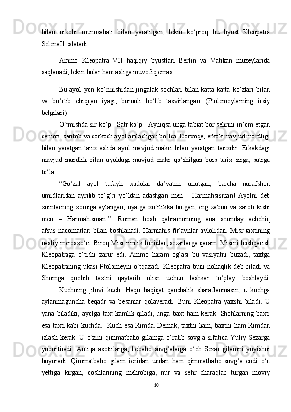 bilan   nikohi   munosabati   bilan   yaratilgan,   lekin   ko‘proq   bu   byust   Kleopatra
SelenaII eslatadi.
Ammo   Kleopatra   VII   haqiqiy   byustlari   Berlin   va   Vatikan   muzeylarida
saqlanadi, lekin bular ham asliga muvofiq emas.
Bu   ayol   yon   ko‘rinishidan   jingalak   sochlari   bilan   katta-katta   ko‘zlari   bilan
va   bo‘rtib   chiqqan   iyagi,   burunli   bo‘lib   tasvirlangan.   (Ptolemeylarning   irsiy
belgilari)
    O‘tmishda sir ko‘p.  Satr ko‘p.  Ayniqsa unga tabiat bor sehrini in’om etgan
sernoz, seritob va sarkash ayol aralashgan bo‘lsa. Darvoqe, erkak mavjud mardligi
bilan   yaratgan   tarix   aslida   ayol   mavjud   makri   bilan   yaratgan   tarixdir.   Erkakdagi
mavjud   mardlik   bilan   ayoldagi   mavjud   makr   qo‘shilgan   bois   tarix   sirga,   satrga
to‘la.
   “Go‘zal   ayol   tufayli   xudolar   da’vatini   unutgan,   barcha   nurafshon
umidlaridan   ayrilib   to‘g‘ri   yo‘ldan   adashgan   men   –   Harmahsisman!   Ayolni   deb
xoinlarning   xoiniga  aylangan,   uyatga   xo‘rlikka   botgan,  eng   zabun   va  xarob   kishi
men   –   Harmahisman!”.   Roman   bosh   qahramonning   ana   shunday   achchiq
afsus-nadomatlari   bilan   boshlanadi.   Harmahis   fir’avnlar   avlolidan.   Misr   taxtining
nasliy merosxo‘ri. Biroq Misr rimlik lohidlar, sezarlarga qaram. Misrni boshqarish
Kleopatraga   o‘tishi   zarur   edi.   Ammo   haram   og‘asi   bu   vasiyatni   buzadi,   taxtga
Kleopatraning ukasi  Ptolomeyni o‘tqazadi. Kleopatra buni nohaqlik deb biladi va
Shomga   qochib   taxtni   qaytarib   olish   uchun   lashkar   to‘play   boshlaydi.
  Kuchning   jilovi   kuch.   Haqu   haqiqat   qanchalik   sharaflanmasin,   u   kuchga
aylanmaguncha   beqadr   va   besamar   qolaveradi.   Buni   Kleopatra   yaxshi   biladi.   U
yana   biladiki,   ayolga   taxt   kamlik   qiladi,   unga   baxt   ham   kerak.  Shohlarning  baxti
esa taxti kabi-kuchda.   Kuch esa Rimda. Demak, taxtni ham, baxtni ham Rimdan
izlash   kerak.  U   o‘zini   qimmatbaho   gilamga   o‘ratib   sovg‘a   sifatida  Yuliy   Sezarga
yubortiradi.   Antiqa   asotirlarga,   bebaho   sovg‘alarga   o‘ch   Sezar   gilamni   yoyishni
buyuradi.   Qimmatbaho   gilam   ichidan   undan   ham   qimmatbaho   sovg‘a   endi   o‘n
yettiga   kirgan,   qoshlarining   mehrobiga,   nur   va   sehr   charaqlab   turgan   moviy
10 