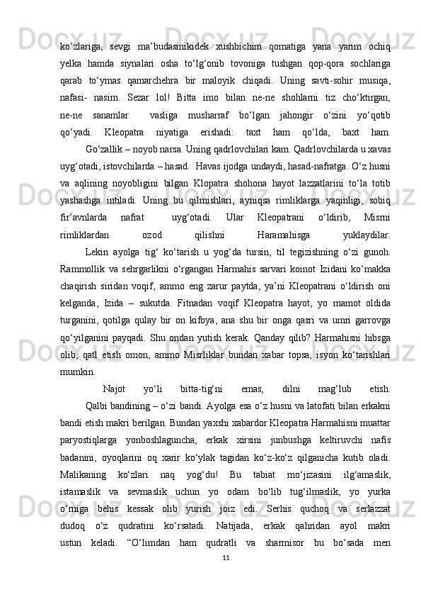 ko‘zlariga,   sevgi   ma’budasinikidek   xushbichim   qomatiga   yana   yarim   ochiq
yelka   hamda   siynalari   osha   to‘lg‘onib   tovoniga   tushgan   qop-qora   sochlariga
qarab   to‘ymas   qamarchehra   bir   maloyik   chiqadi.   Uning   savti-sohir   musiqa,
nafasi-   nasim.   Sezar   lol!   Bitta   imo   bilan   ne-ne   shohlarni   tiz   cho‘ktirgan,
ne-ne   sanamlar     vasliga   musharraf   bo‘lgan   jahongir   o‘zini   yo‘qotib
qo‘yadi.   Kleopatra   niyatiga   erishadi:   taxt   ham   qo‘lda,   baxt   ham.
  Go‘zallik – noyob narsa. Uning qadrlovchilari kam. Qadrlovchilarda u xavas
uyg‘otadi, istovchilarda – hasad.  Havas ijodga undaydi, hasad-nafratga. O‘z husni
va   aqlining   noyobligini   bilgan   Klopatra   shohona   hayot   lazzatlarini   to‘la   totib
yashashga   intiladi.   Uning   bu   qilmishlari,   ayniqsa   rimliklarga   yaqinligi,   sobiq
fir’avnlarda   nafrat     uyg‘otadi.   Ular   Kleopatrani   o‘ldirib,   Misrni
rimliklardan   ozod   qilishni   Haramahisga   yuklaydilar.
  Lekin   ayolga   tig‘   ko‘tarish   u   yog‘da   tursin,   til   tegizishning   o‘zi   gunoh.
Rammollik   va   sehrgarlikni   o‘rgangan   Harmahis   sarvari   koinot   Izidani   ko‘makka
chaqirish   siridan   voqif,   ammo   eng   zarur   paytda,   ya’ni   Kleopatrani   o‘ldirish   oni
kelganda,   Izida   –   sukutda.   Fitnadan   voqif   Kleopatra   hayot,   yo   mamot   oldida
turganini,   qotilga   qulay   bir   on   kifoya,   ana   shu   bir   onga   qasri   va   umri   garrovga
qo‘yilganini   payqadi.   Shu   ondan   yutish   kerak.   Qanday   qilib?   Harmahisni   hibsga
olib,   qatl   etish   omon,   ammo   Misrliklar   bundan   xabar   topsa,   isyon   ko‘tarishlari
mumkin.
    Najot   yo‘li   bitta-tig‘ni   emas,   dilni   mag‘lub   etish.
  Qalbi bandining – o‘zi bandi. Ayolga esa o‘z husni va latofati bilan erkakni
bandi etish makri berilgan. Bundan yaxshi xabardor Kleopatra Harmahisni muattar
paryostiqlarga   yonboshlaguncha,   erkak   xirsini   junbushga   keltiruvchi   nafis
badanini,   oyoqlarini   oq   xarir   ko‘ylak   tagidan   ko‘z-ko‘z   qilganicha   kutib   oladi.
Malikaning   ko‘zlari   naq   yog‘du!   Bu   tabiat   mo‘jizasini   ilg‘amaslik,
istamaslik   va   sevmaslik   uchun   yo   odam   bo‘lib   tug‘ilmaslik,   yo   yurka
o‘rniga   behis   kessak   olib   yurish   joiz   edi.   Serhis   quchoq   va   serlazzat
dudoq   o‘z   qudratini   ko‘rsatadi.   Natijada,   erkak   qahridan   ayol   makri
ustun   keladi.   “O‘limdan   ham   qudratli   va   sharmisor   bu   bo‘sada   men
11 