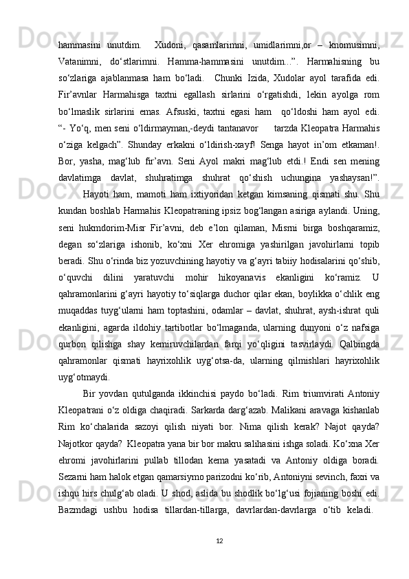 hammasini   unutdim.     Xudoni,   qasamlarimni,   umidlarimni,or   –   knomusimni,
Vatanimni,   do‘stlarimni.   Hamma-hammasini   unutdim...”.   Harmahisning   bu
so‘zlariga   ajablanmasa   ham   bo‘ladi.     Chunki   Izida,   Xudolar   ayol   tarafida   edi.
Fir’avnlar   Harmahisga   taxtni   egallash   sirlarini   o‘rgatishdi,   lekin   ayolga   rom
bo‘lmaslik   sirlarini   emas.   Afsuski,   taxtni   egasi   ham     qo‘ldoshi   ham   ayol   edi.
“- Yo‘q, men seni  o‘ldirmayman,-deydi tantanavor         tarzda Kleopatra Harmahis
o‘ziga   kelgach”.   Shunday   erkakni   o‘ldirish-xayf!   Senga   hayot   in’om   etkaman!.
Bor,   yasha,   mag‘lub   fir’avn.   Seni   Ayol   makri   mag‘lub   etdi.!   Endi   sen   mening
davlatimga   davlat,   shuhratimga   shuhrat   qo‘shish   uchungina   yashaysan!”.
  Hayoti   ham,   mamoti   ham   ixtiyoridan   ketgan   kimsaning   qismati   shu.   Shu
kundan boshlab Harmahis Kleopatraning ipsiz bog‘langan asiriga aylandi. Uning,
seni   hukmdorim-Misr   Fir’avni,   deb   e’lon   qilaman,   Misrni   birga   boshqaramiz,
degan   so‘zlariga   ishonib,   ko‘xni   Xer   ehromiga   yashirilgan   javohirlarni   topib
beradi. Shu o‘rinda biz yozuvchining hayotiy va g‘ayri tabiiy hodisalarini qo‘shib,
o‘quvchi   dilini   yaratuvchi   mohir   hikoyanavis   ekanligini   ko‘ramiz.   U
qahramonlarini  g‘ayri  hayotiy to‘siqlarga duchor qilar  ekan, boylikka o‘chlik eng
muqaddas   tuyg‘ularni   ham   toptashini,   odamlar   –   davlat,   shuhrat,   aysh-ishrat   quli
ekanligini,   agarda   ildohiy   tartibotlar   bo‘lmaganda,   ularning   dunyoni   o‘z   nafsiga
qurbon   qilishga   shay   kemiruvchilardan   farqi   yo‘qligini   tasvirlaydi.   Qalbingda
qahramonlar   qismati   hayrixohlik   uyg‘otsa-da,   ularning   qilmishlari   hayrixohlik
uyg‘otmaydi.
  Bir   yovdan   qutulganda   ikkinchisi   paydo   bo‘ladi.   Rim   triumvirati   Antoniy
Kleopatrani o‘z oldiga chaqiradi. Sarkarda darg‘azab. Malikani aravaga kishanlab
Rim   ko‘chalarida   sazoyi   qilish   niyati   bor.   Nima   qilish   kerak?   Najot   qayda?
Najotkor qayda?  Kleopatra yana bir bor makru salihasini ishga soladi. Ko‘xna Xer
ehromi   javohirlarini   pullab   tillodan   kema   yasatadi   va   Antoniy   oldiga   boradi.
Sezarni ham halok etgan qamarsiymo parizodni ko‘rib, Antoniyni sevinch, faxri va
ishqu hirs chulg‘ab oladi. U shod, aslida bu shodlik bo‘lg‘usi fojianing boshi edi.
Bazmdagi   ushbu   hodisa   tillardan-tillarga,   davrlardan-davrlarga   o‘tib   keladi.  
12 