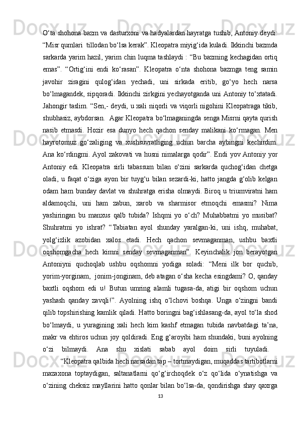 O‘ta shohona bazm va dasturxoni va hadyalardan hayratga tushib, Antoniy deydi:
“Misr qumlari  tillodan bo‘lsa kerak”. Kleopatra miyig‘ida kuladi. Ikkinchi bazmda
sarkarda yarim hazil, yarim chin luqma tashlaydi : “Bu bazming kechagidan ortiq
emas”.   “Ortig‘ini   endi   ko‘rasan”.   Kleopatra   o‘nta   shohona   bazmga   teng   samin
javohir   ziragini   qulog‘idan   yechadi,   uni   sirkada   eritib,   go‘yo   hech   narsa
bo‘lmagandek, sipqoradi. Ikkinchi zirkgini yechayotganda uni Antoniy to‘xtatadi.
Jahongir taslim. “Sen,- deydi, u xali niqorli va viqorli nigohini Kleopatraga tikib,
shubhasiz, aybdorsan.   Agar Kleopatra bo‘lmaganingda senga Misrni qayta qurish
nasib   etmasdi.   Hozir   esa   dunyo   hech   qachon   senday   malikani   ko‘rmagan.   Men
hayrotomuz   go‘zaliging   va   xushsuvratliging   uchun   barcha   aybingni   kechirdim.
Ana ko‘rdingmi. Ayol zakovati va husni  nimalarga qodir”. Endi yov Antoniy yor
Antoniy   edi.   Kleopatra   sirli   tabassum   bilan   o‘zini   sarkarda   quchog‘idan   chetga
oladi,   u   faqat   o‘ziga   ayon   bir   tuyg‘u   bilan   sezardi-ki,   hatto   jangda   g‘olib   kelgan
odam   ham   bunday   davlat   va   shuhratga   erisha   olmaydi.   Biroq   u   triumviratni   ham
aldamoqchi,   uni   ham   zabun,   xarob   va   sharmisor   etmoqchi   emasmi?   Nima
yashiringan   bu   manxus   qalb   tubida?   Ishqmi   yo   o‘ch?   Muhabbatmi   yo   musibat?
Shuhratmi   yo   ishrat?   “Tabiatan   ayol   shunday   yaralgan-ki,   uni   ishq,   muhabat,
yolg‘izlik   azobidan   xalos   etadi.   Hech   qachon   sevmaganman,   ushbu   baxtli
oqshomgacha   hech   kimni   senday   sevmaganman”.   Keyinchalik   jon   berayotgan
Antoniyni   quchoqlab   ushbu   oqshomni   yodiga   soladi:   “Meni   ilk   bor   quchib,
yorim-yorginam,   jonim-jonginam, deb atagan o‘sha kecha esingdami? O, qanday
baxtli   oqshom   edi   u!   Butun   umring   alamli   tugasa-da,   atigi   bir   oqshom   uchun
yashash   qanday   zavqli!”.   Ayolning   ishq   o‘lchovi   boshqa.   Unga   o‘zingni   bandi
qilib topshirishing kamlik qiladi. Hatto boringni bag‘ishlasang-da, ayol to‘la shod
bo‘lmaydi,   u   yuragining   xali   hech   kim   kashf   etmagan   tubida   navbatdagi   ta’na,
makr   va   ehtiros   uchun   joy  qoldiradi.  Eng  g‘aroyibi   ham   shundaki,   buni   ayolning
o‘zi   bilmaydi.   Ana   shu   xislati   sabab   ayol   doim   sirli   tuyuladi.  
  “Kleopatra qalbida hech narsadan tap – tortmaydigan, muqaddas tartibotlarni
mazaxona   toptaydigan,   saltanatlarni   qo‘g‘irchoqdek   o‘z   qo‘lida   o‘ynatishga   va
o‘zining cheksiz  mayllarini  hatto qonlar  bilan bo‘lsa-da, qondirishga shay  qaxrga
13 