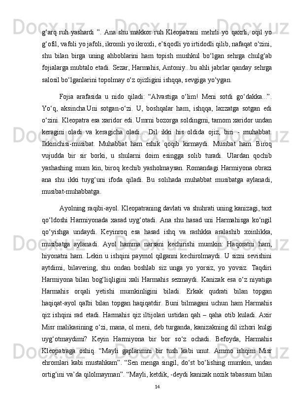 g‘arq   ruh   yashardi   ”.   Ana   shu   makkor   ruh   Kleopatrani   mehrli   yo   qaxrli,   oqil   yo
g‘ofil, vafoli yo jafoli, ikromli yo ikroxli, e’tiqodli yo irtidodli qilib, nafaqat o‘zini,
shu   bilan   birga   uning   ahboblarini   ham   topish   mushkul   bo‘lgan   sehrga   chulg‘ab
fojialarga mubtalo etadi. Sezar, Harmahis, Antoniy...bu ahli jabrlar qanday sehrga
salosil bo‘lganlarini topolmay o‘z ojizligini ishqqa, sevgiga yo‘ygan. 
Fojia   arafasida   u   nido   qiladi:   “Alvastiga   o‘lim!   Meni   sotdi   go‘dakka...”.
Yo‘q,   aksincha.Uni   sotgan-o‘zi.   U,   boshqalar   ham,   ishqqa,   lazzatga   sotgan   edi
o‘zini. Kleopatra esa xaridor edi. Umrni bozorga soldingmi, tamom xaridor undan
keragini   oladi   va   keragicha   oladi...   Dil   ikki   his   oldida   ojiz,   biri   -   muhabbat.
Ikkinchisi-musibat.   Muhabbat   ham   eshik   qoqib   kirmaydi.   Musibat   ham.   Biroq
vujudda   bir   sir   borki,   u   shularni   doim   esingga   solib   turadi.   Ulardan   qochib
yashashing   mum   kin,   biroq   kechib   yasholmaysan.   Romandagi   Harmiyona   obrazi
ana   shu   ikki   tuyg‘uni   ifoda   qiladi.   Bu   solihada   muhabbat   musibatga   aylanadi,
musibat-muhabbatga.
Ayolning raqibi-ayol. Kleopatraning davlati va shuhrati uning kanizagi, taxt
qo‘ldoshi   Harmiyonada   xasad   uyg‘otadi.   Ana   shu   hasad   uni   Harmahisga   ko‘ngil
qo‘yishga   undaydi.   Keyinroq   esa   hasad   ishq   va   rashkka   aralashib   xoinlikka,
musibatga   aylanadi.   Ayol   hamma   narsani   kechirishi   mumkin:   Haqoratni   ham,
hiyonatni   ham.   Lekin   u  ishqini   paymol   qilganni   kechirolmaydi.  U   sizni   sevishini
aytdimi,   bilavering,   shu   ondan   boshlab   siz   unga   yo   yorsiz,   yo   yovsiz.   Taqdiri
Harmiyona   bilan   bog‘liqligini   xali   Harmahis   sezmaydi.   Kanizak   esa   o‘z   niyatiga
Harmahis   orqali   yetishi   mumkinligini   biladi.   Erkak   qudrati   bilan   topgan
haqiqat-ayol   qalbi   bilan   topgan   haqiqatdir.   Buni   bilmagani   uchun   ham   Harmahis
qiz   ishqini   rad   etadi.   Harmahis   qiz   iltijolari   ustidan   qah   –   qaha   otib   kuladi.   Axir
Misr malikasining o‘zi, mana, ol meni, deb turganda, kanizakning dil izhori kulgi
uyg‘otmaydimi?   Keyin   Harmiyona   bir   bor   so‘z   ochadi.   Befoyda,   Harmahis
Kleopatraga   oshiq.   “Mayli   gaplarimni   bir   tush   kabi   unut.   Ammo   ishqim   Misr
ehromlari   kabi   mustahkam”.   “Sen   menga   singil,   do‘st   bo‘lishing   mumkin,   undan
ortig‘ini va’da qilolmayman”. “Mayli, ketdik, -deydi kanizak nozik tabassum bilan
14 