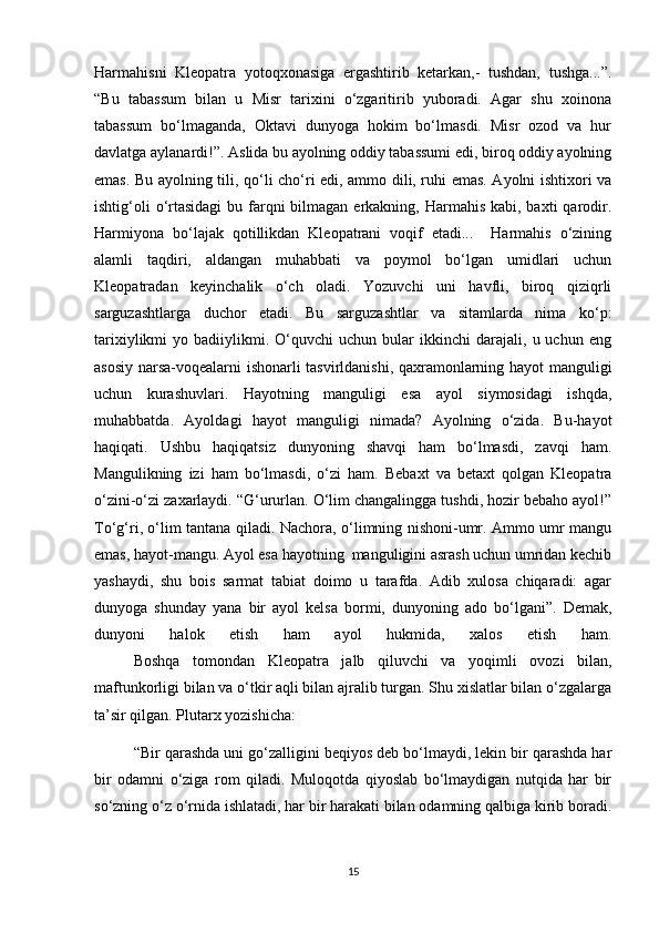Harmahisni   Kleopatra   yotoqxonasiga   ergashtirib   ketarkan,-   tushdan,   tushga...”.
“Bu   tabassum   bilan   u   Misr   tarixini   o‘zgaritirib   yuboradi.   Agar   shu   xoinona
tabassum   bo‘lmaganda,   Oktavi   dunyoga   hokim   bo‘lmasdi.   Misr   ozod   va   hur
davlatga aylanardi!”. Aslida bu ayolning oddiy tabassumi edi, biroq oddiy ayolning
emas. Bu ayolning tili, qo‘li cho‘ri edi, ammo dili, ruhi emas. Ayolni ishtixori va
ishtig‘oli  o‘rtasidagi  bu farqni  bilmagan  erkakning, Harmahis  kabi, baxti  qarodir.
Harmiyona   bo‘lajak   qotillikdan   Kleopatrani   voqif   etadi...     Harmahis   o‘zining
alamli   taqdiri,   aldangan   muhabbati   va   poymol   bo‘lgan   umidlari   uchun
Kleopatradan   keyinchalik   o‘ch   oladi.   Yozuvchi   uni   havfli,   biroq   qiziqrli
sarguzashtlarga   duchor   etadi.   Bu   sarguzashtlar   va   sitamlarda   nima   ko‘p:
tarixiylikmi   yo   badiiylikmi.  O‘quvchi   uchun   bular   ikkinchi   darajali,   u  uchun   eng
asosiy narsa-voqealarni ishonarli tasvirldanishi, qaxramonlarning hayot manguligi
uchun   kurashuvlari.   Hayotning   manguligi   esa   ayol   siymosidagi   ishqda,
muhabbatda.   Ayoldagi   hayot   manguligi   nimada?   Ayolning   o‘zida.   Bu-hayot
haqiqati.   Ushbu   haqiqatsiz   dunyoning   shavqi   ham   bo‘lmasdi,   zavqi   ham.
Mangulikning   izi   ham   bo‘lmasdi,   o‘zi   ham.   Bebaxt   va   betaxt   qolgan   Kleopatra
o‘zini-o‘zi zaxarlaydi. “G‘ururlan. O‘lim changalingga tushdi, hozir bebaho ayol!”
To‘g‘ri, o‘lim tantana qiladi. Nachora, o‘limning nishoni-umr. Ammo umr mangu
emas, hayot-mangu. Ayol esa hayotning  manguligini asrash uchun umridan kechib
yashaydi,   shu   bois   sarmat   tabiat   doimo   u   tarafda.   Adib   xulosa   chiqaradi:   agar
dunyoga   shunday   yana   bir   ayol   kelsa   bormi,   dunyoning   ado   bo‘lgani”.   Demak,
dunyoni   halok   etish   ham   ayol   hukmida,   xalos   etish   ham.
  Boshqa   tomondan   Kleopatra   jalb   qiluvchi   va   yoqimli   ovozi   bilan,
maftunkorligi bilan va o‘tkir aqli bilan ajralib turgan. Shu xislatlar bilan o‘zgalarga
ta’sir qilgan. Plutarx yozishicha: 
“Bir qarashda uni go‘zalligini beqiyos deb bo‘lmaydi, lekin bir qarashda har
bir   odamni   o‘ziga   rom   qiladi.   Muloqotda   qiyoslab   bo‘lmaydigan   nutqida   har   bir
so‘zning o‘z o‘rnida ishlatadi, har bir harakati bilan odamning qalbiga kirib boradi.
15 