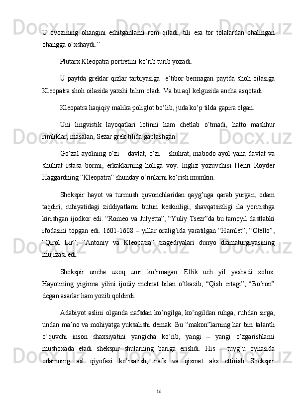 U   ovozining   ohangini   eshitganlarni   rom   qiladi,   tili   esa   tor   tolalardan   chalingan
ohangga o‘xshaydi.”
Plutarx Kleopatra portretini ko‘rib turib yozadi.
U   paytda   greklar   qizlar   tarbiyasiga     e’tibor   bermagan   paytda   shoh   oilasiga
Kleopatra shoh oilasida yaxshi bilim oladi. Va bu aql kelgusida ancha asqotadi.
Kleopatra haqiqiy malika poliglot bo‘lib, juda ko‘p tilda gapira olgan.
Uni   lingvistik   layoqatlari   lotinni   ham   chetlab   o‘tmadi,   hatto   mashhur
rimliklar, masalan, Sezar grek tilida gaplashgan.
Go‘zal   ayolning   o‘zi   –   davlat,   o‘zi   –   shuhrat,   mabodo   ayol   yana   davlat   va
shuhrat   istasa   bormi,   erkaklarning   holiga   voy.   Ingliz   yozuvchisi   Henri   Royder
Haggardning “Kleopatra” shunday o‘rinlarni ko‘rish mumkin.
Shekspir   hayot   va   turmush   quvonchlaridan   qayg’uga   qarab   yurgan,   odam
taqdiri,   ruhiyatidagi   ziddiyatlarni   butun   keskinligi,   shavqatsizligi   ila   yoritishga
kirishgan ijodkor edi. “Romeo va Julyetta”, “Yuliy Tsezr”da bu tamoyil dastlabki
ifodasini  topgan edi. 1601-1608 – yillar  oralig’ida yaratilgan “Hamlet”,  “Otello”,
“Qirol   Lir”,   “Antoniy   va   Kleopatra”   tragediyalari   dunyo   dramaturgiyasining
mujizasi edi.
Shekspir   uncha   uzoq   umr   ko’rmagan.   Ellik   uch   yil   yashadi   xolos.
Hayotining   yigirma   yilini   ijodiy   mehnat   bilan   o’tkazib,   “Qish   ertagi”,   “Bo’ron”
degan asarlar ham yozib qoldirdi.
Adabiyot  aslini  olganda  nafsdan  ko’ngilga,  ko’ngildan ruhga, ruhdan  sirga,
undan ma’no va mohiyatga yuksalishi demak. Bu “makon”larning har biri talantli
o’quvchi   inson   shaxsiyatini   yangicha   ko’rib,   yangi   –   yangi   o’zgarishlarni
mushoxada   etadi   shekspir   shularning   bariga   erishdi.   His   –   tuyg’u   oynasida
odamning   asl   qiyofasi   ko’rsatish,   nafs   va   qismat   aks   ettirish   Shekspir
16 