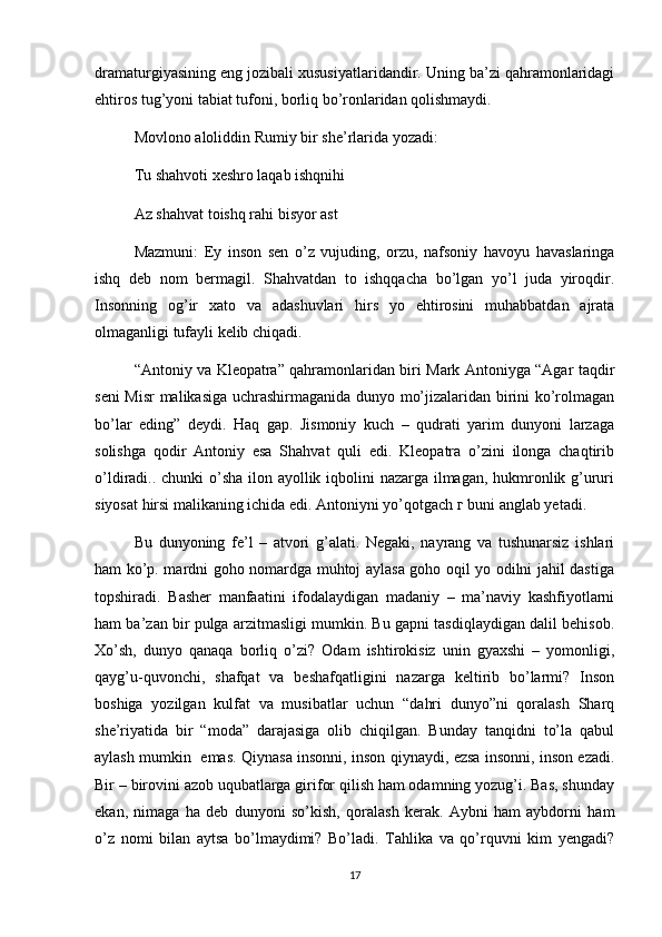 dramaturgiyasining eng jozibali xususiyatlaridandir. Uning ba’zi qahramonlaridagi
ehtiros tug’yoni tabiat tufoni, borliq bo’ronlaridan qolishmaydi.
Movlono aloliddin Rumiy bir she’rlarida yozadi:
Tu shahvoti xeshro laqab ishqnihi 
Az shahvat toishq rahi bisyor ast
Mazmuni:   Ey   inson   sen   o’z   vujuding,   orzu,   nafsoniy   havoyu   havaslaringa
ishq   deb   nom   bermagil.   Shahvatdan   to   ishqqacha   bo’lgan   yo’l   juda   yiroqdir.
Insonning   og’ir   xato   va   adashuvlari   hirs   yo   ehtirosini   muhabbatdan   ajrata
olmaganligi tufayli kelib chiqadi.
“Antoniy va Kleopatra” qahramonlaridan biri Mark Antoniyga “Agar taqdir
seni Misr  malikasiga uchrashirmaganida dunyo mo’jizalaridan birini ko’rolmagan
bo’lar   eding”   deydi.   Haq   gap.   Jismoniy   kuch   –   qudrati   yarim   dunyoni   larzaga
solishga   qodir   Antoniy   esa   Shahvat   quli   edi.   Kleopatra   o’zini   ilonga   chaqtirib
o’ldiradi.. chunki o’sha ilon ayollik iqbolini nazarga ilmagan, hukmronlik g’ururi
siyosat hirsi malikaning ichida edi. Antoniyni yo’qotgach  г  buni anglab yetadi.
Bu   dunyoning   fe’l   –   atvori   g’alati.   Negaki,   nayrang   va   tushunarsiz   ishlari
ham ko’p. mardni goho nomardga muhtoj aylasa goho oqil yo odilni jahil dastiga
topshiradi.   Basher   manfaatini   ifodalaydigan   madaniy   –   ma’naviy   kashfiyotlarni
ham ba’zan bir pulga arzitmasligi mumkin. Bu gapni tasdiqlaydigan dalil behisob.
Xo’sh,   dunyo   qanaqa   borliq   o’zi?   Odam   ishtirokisiz   unin   gyaxshi   –   yomonligi,
qayg’u-quvonchi,   shafqat   va   beshafqatligini   nazarga   keltirib   bo’larmi?   Inson
boshiga   yozilgan   kulfat   va   musibatlar   uchun   “dahri   dunyo”ni   qoralash   Sharq
she’riyatida   bir   “moda”   darajasiga   olib   chiqilgan.   Bunday   tanqidni   to’la   qabul
aylash mumkin   emas. Qiynasa insonni, inson qiynaydi, ezsa insonni, inson ezadi.
Bir – birovini azob uqubatlarga girifor qilish ham odamning yozug’i. Bas, shunday
ekan,   nimaga   ha   deb   dunyoni   so’kish,   qoralash   kerak.   Aybni   ham   aybdorni   ham
o’z   nomi   bilan   aytsa   bo’lmaydimi?   Bo’ladi.   Tahlika   va   qo’rquvni   kim   yengadi?
17 