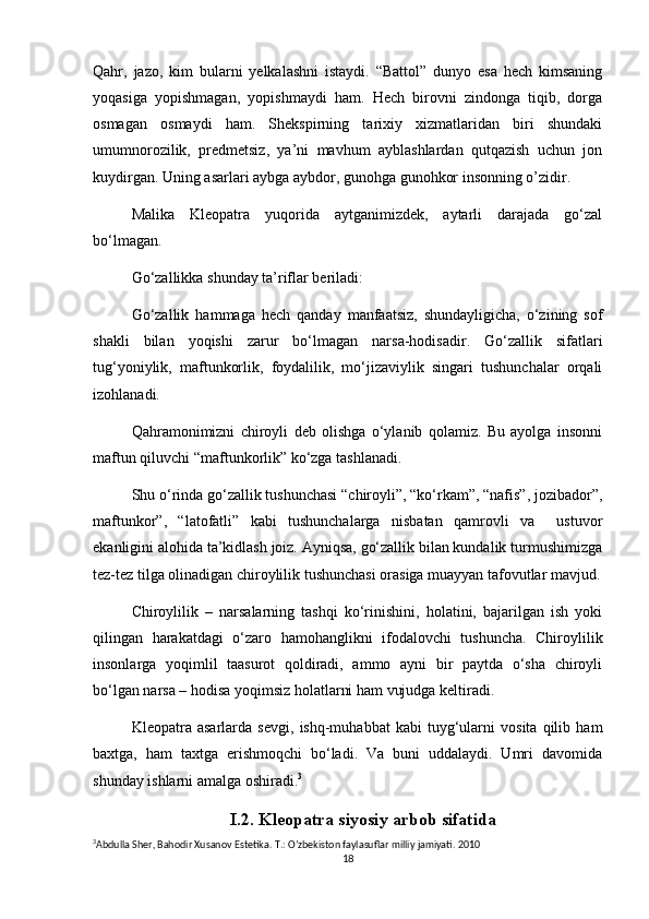 Qahr,   jazo,   kim   bularni   yelkalashni   istaydi.   “Battol”   dunyo   esa   hech   kimsaning
yoqasiga   yopishmagan,   yopishmaydi   ham.   Hech   birovni   zindonga   tiqib,   dorga
osmagan   osmaydi   ham.   Shekspirning   tarixiy   xizmatlaridan   biri   shundaki
umumnorozilik,   predmetsiz,   ya’ni   mavhum   ayblashlardan   qutqazish   uchun   jon
kuydirgan. Uning asarlari aybga aybdor, gunohga gunohkor insonning o’zidir.
Malika   Kleopatra   yuqorida   aytganimizdek,   aytarli   darajada   go‘zal
bo‘lmagan.
Go‘zallikka shunday ta’riflar beriladi:
Go‘zallik   hammaga   hech   qanday   manfaatsiz,   shundayligicha,   o‘zining   sof
shakli   bilan   yoqishi   zarur   bo‘lmagan   narsa-hodisadir.   Go‘zallik   sifatlari
tug‘yoniylik,   maftunkorlik,   foydalilik,   mo‘jizaviylik   singari   tushunchalar   orqali
izohlanadi.
Qahramonimizni   chiroyli   deb   olishga   o‘ylanib   qolamiz.   Bu   ayolga   insonni
maftun qiluvchi “maftunkorlik” ko‘zga tashlanadi.
Shu o‘rinda go‘zallik tushunchasi “chiroyli”, “ko‘rkam”, “nafis”, jozibador”,
maftunkor”,   “latofatli”   kabi   tushunchalarga   nisbatan   qamrovli   va     ustuvor
ekanligini alohida ta’kidlash joiz. Ayniqsa, go‘zallik bilan kundalik turmushimizga
tez-tez tilga olinadigan chiroylilik tushunchasi orasiga muayyan tafovutlar mavjud.
Chiroylilik   –   narsalarning   tashqi   ko‘rinishini,   holatini,   bajarilgan   ish   yoki
qilingan   harakatdagi   o‘zaro   hamohanglikni   ifodalovchi   tushuncha.   Chiroylilik
insonlarga   yoqimlil   taasurot   qoldiradi,   ammo   ayni   bir   paytda   o‘sha   chiroyli
bo‘lgan narsa – hodisa yoqimsiz holatlarni ham vujudga keltiradi.
Kleopatra   asarlarda   sevgi,   ishq-muhabbat   kabi   tuyg‘ularni   vosita   qilib   ham
baxtga,   ham   taxtga   erishmoqchi   bo‘ladi.   Va   buni   uddalaydi.   Umri   davomida
shunday ishlarni amalga oshiradi. 3
I.2. Kleopatra siyosiy arbob sifatida
3
Abdulla   Sher ,  Bahodir   Xusanov   Estetika .  T .:  O ’ zbekiston   faylasuflar   milliy   jamiyati .  2010
18 
