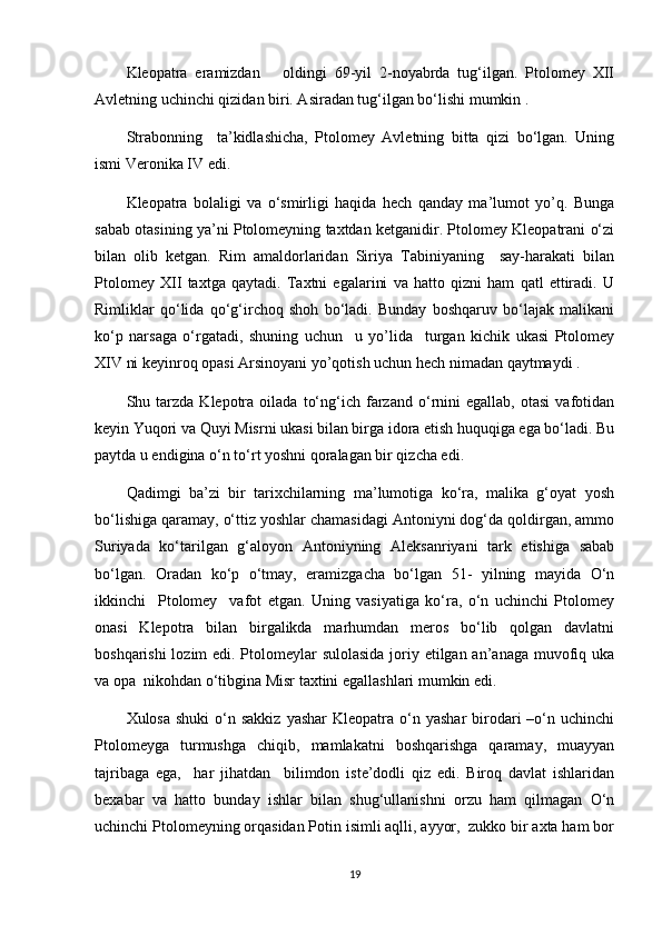 Kleopatra   eramizdan       oldingi   69-yil   2-noyabrda   tug‘ilgan.   Ptolomey   XII
Avletning uchinchi qizidan biri. Asiradan tug‘ilgan bo‘lishi mumkin .
Strabonning     ta’kidlashicha,   Ptolomey   Avletning   bitta   qizi   bo‘lgan.   Uning
ismi Veronika IV edi.
Kleopatra   bolaligi   va   o‘smirligi   haqida   hech   qanday   ma’lumot   yo’q.   Bunga
sabab otasining ya’ni Ptolomeyning taxtdan ketganidir. Ptolomey Kleopatrani o‘zi
bilan   olib   ketgan.   Rim   amaldorlaridan   Siriya   Tabiniyaning     say-harakati   bilan
Ptolomey   XII   taxtga   qaytadi.   Taxtni   egalarini   va   hatto   qizni   ham   qatl   ettiradi.   U
Rimliklar   qo‘lida   qo‘g‘irchoq   shoh   bo‘ladi.   Bunday   boshqaruv   bo‘lajak   malikani
ko‘p   narsaga   o‘rgatadi,   shuning   uchun     u   yo’lida     turgan   kichik   ukasi   Ptolomey
XIV ni keyinroq opasi Arsinoyani yo’qotish uchun hech nimadan qaytmaydi .
Shu  tarzda   Klepotra   oilada   to‘ng‘ich  farzand  o‘rnini   egallab,   otasi   vafotidan
keyin Yuqori va Quyi Misrni ukasi bilan birga idora etish huquqiga ega bo‘ladi. Bu
paytda u endigina o‘n to‘rt yoshni qoralagan bir qizcha edi.
Qadimgi   ba’zi   bir   tarixchilarning   ma’lumotiga   ko‘ra,   malika   g‘oyat   yosh
bo‘lishiga qaramay, o‘ttiz yoshlar chamasidagi Antoniyni dog‘da qoldirgan, ammo
Suriyada   ko‘tarilgan   g‘aloyon   Antoniyning   Aleksanriyani   tark   etishiga   sabab
bo‘lgan.   Oradan   ko‘p   o‘tmay,   eramizgacha   bo‘lgan   51-   yilning   mayida   O‘n
ikkinchi     Ptolomey     vafot   etgan.   Uning   vasiyatiga   ko‘ra,   o‘n   uchinchi   Ptolomey
onasi   Klepotra   bilan   birgalikda   marhumdan   meros   bo‘lib   qolgan   davlatni
boshqarishi  lozim  edi. Ptolomeylar sulolasida joriy etilgan an’anaga muvofiq uka
va opa  nikohdan o‘tibgina Misr taxtini egallashlari mumkin edi.
Xulosa  shuki   o‘n  sakkiz  yashar  Kleopatra  o‘n  yashar   birodari  –o‘n uchinchi
Ptolomeyga   turmushga   chiqib,   mamlakatni   boshqarishga   qaramay,   muayyan
tajribaga   ega,     har   jihatdan     bilimdon   iste’dodli   qiz   edi.   Biroq   davlat   ishlaridan
bexabar   va   hatto   bunday   ishlar   bilan   shug‘ullanishni   orzu   ham   qilmagan   O‘n
uchinchi Ptolomeyning orqasidan Potin isimli aqlli, ayyor,  zukko bir axta ham bor
19 