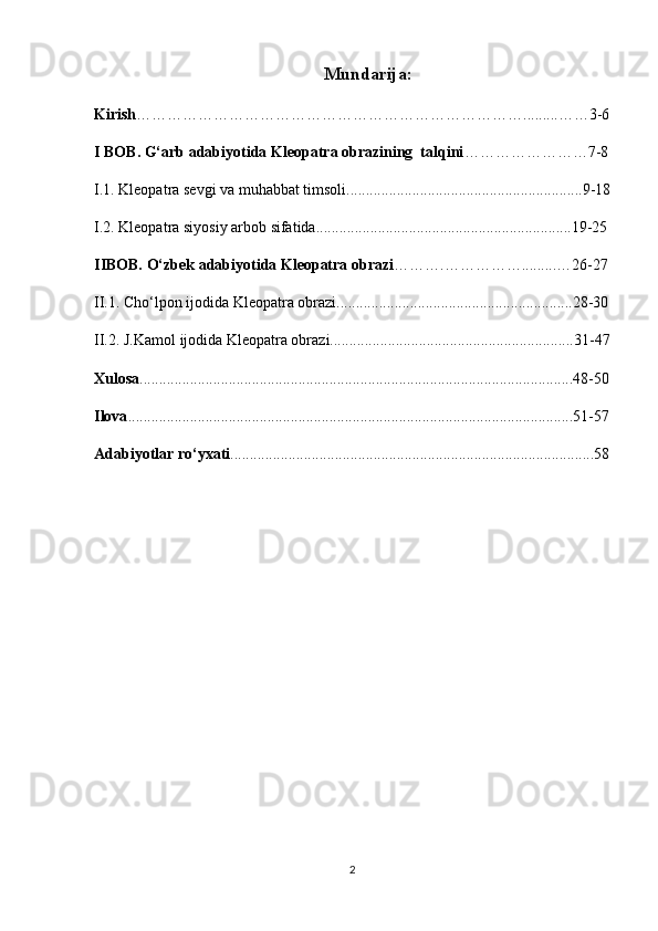 Mundarija:
Kirish ………………………………………………………………….........……3-6
I  BOB . G‘arb adabiyotida Kleopatra obrazining  talqini ……………………7-8
I.1. Kleopatra sevgi va muhabbat timsoli.............................................................9-18
I.2. Kleopatra siyosiy arbob sifatida..................................................................19-25
IIBOB. O‘zbek adabiyotida Kleopatra obrazi ……….…………….........…26-27
II.1. Cho‘lpon ijodida Kleopatra obrazi.............................................................28-30
II.2. J.Kamol ijodida Kleopatra obrazi...............................................................31-47
Xulosa ................................................................................................................48-50
Ilova ...................................................................................................................51-57
Adabiyotlar ro‘yxati ..............................................................................................58
2 