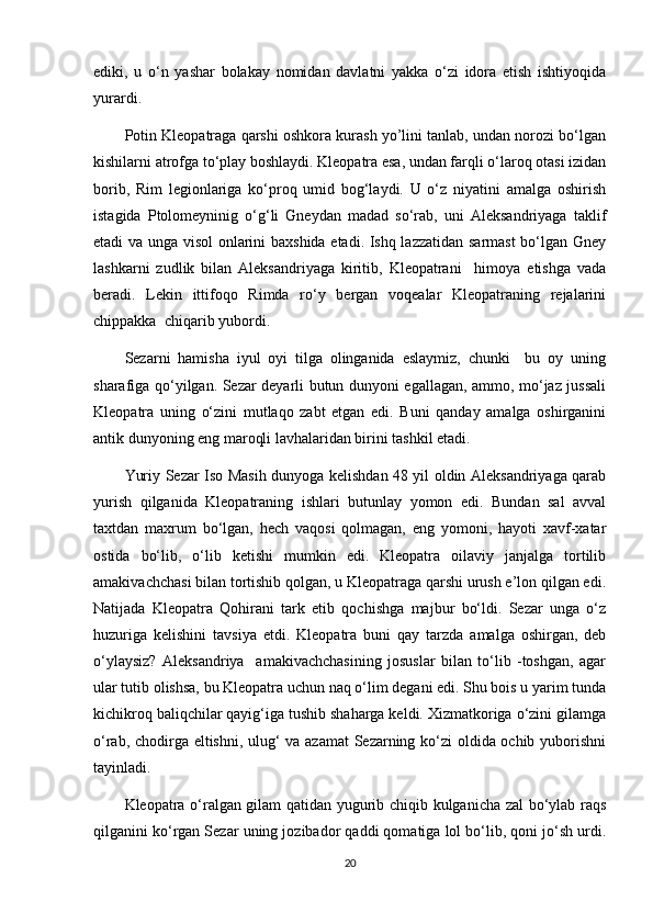 ediki,   u   o‘n   yashar   bolakay   nomidan   davlatni   yakka   o‘zi   idora   etish   ishtiyoqida
yurardi. 
Potin Kleopatraga qarshi oshkora kurash yo’lini tanlab, undan norozi bo‘lgan
kishilarni atrofga to‘play boshlaydi. Kleopatra esa, undan farqli o‘laroq otasi izidan
borib,   Rim   legionlariga   ko‘proq   umid   bog‘laydi.   U   o‘z   niyatini   amalga   oshirish
istagida   Ptolomeyninig   o‘g‘li   Gneydan   madad   so‘rab,   uni   Aleksandriyaga   taklif
etadi va unga visol  onlarini baxshida etadi. Ishq lazzatidan sarmast bo‘lgan Gney
lashkarni   zudlik   bilan   Aleksandriyaga   kiritib,   Kleopatrani     himoya   etishga   vada
beradi.   Lekin   ittifoqo   Rimda   ro‘y   bergan   voqealar   Kleopatraning   rejalarini
chippakka  chiqarib yubordi.
Sezarni   hamisha   iyul   oyi   tilga   olinganida   eslaymiz,   chunki     bu   oy   uning
sharafiga qo‘yilgan. Sezar deyarli butun dunyoni egallagan, ammo, mo‘jaz jussali
Kleopatra   uning   o‘zini   mutlaqo   zabt   etgan   edi.   Buni   qanday   amalga   oshirganini
antik dunyoning eng maroqli lavhalaridan birini tashkil etadi.
Yuriy Sezar Iso Masih dunyoga kelishdan 48 yil oldin Aleksandriyaga qarab
yurish   qilganida   Kleopatraning   ishlari   butunlay   yomon   edi.   Bundan   sal   avval
taxtdan   maxrum   bo‘lgan,   hech   vaqosi   qolmagan,   eng   yomoni,   hayoti   xavf-xatar
ostida   bo‘lib,   o‘lib   ketishi   mumkin   edi.   Kleopatra   oilaviy   janjalga   tortilib
amakivachchasi bilan tortishib qolgan, u Kleopatraga qarshi urush e’lon qilgan edi.
Natijada   Kleopatra   Qohirani   tark   etib   qochishga   majbur   bo‘ldi.   Sezar   unga   o‘z
huzuriga   kelishini   tavsiya   etdi.   Kleopatra   buni   qay   tarzda   amalga   oshirgan,   deb
o‘ylaysiz?   Aleksandriya     amakivachchasining   josuslar   bilan   to‘lib   -toshgan,   agar
ular tutib olishsa, bu Kleopatra uchun naq o‘lim degani edi. Shu bois u yarim tunda
kichikroq baliqchilar qayig‘iga tushib shaharga keldi. Xizmatkoriga o‘zini gilamga
o‘rab, chodirga eltishni, ulug‘ va azamat  Sezarning ko‘zi oldida ochib yuborishni
tayinladi. 
Kleopatra o‘ralgan gilam qatidan yugurib chiqib kulganicha zal bo‘ylab raqs
qilganini ko‘rgan Sezar uning jozibador qaddi qomatiga lol bo‘lib, qoni jo‘sh urdi.
20 