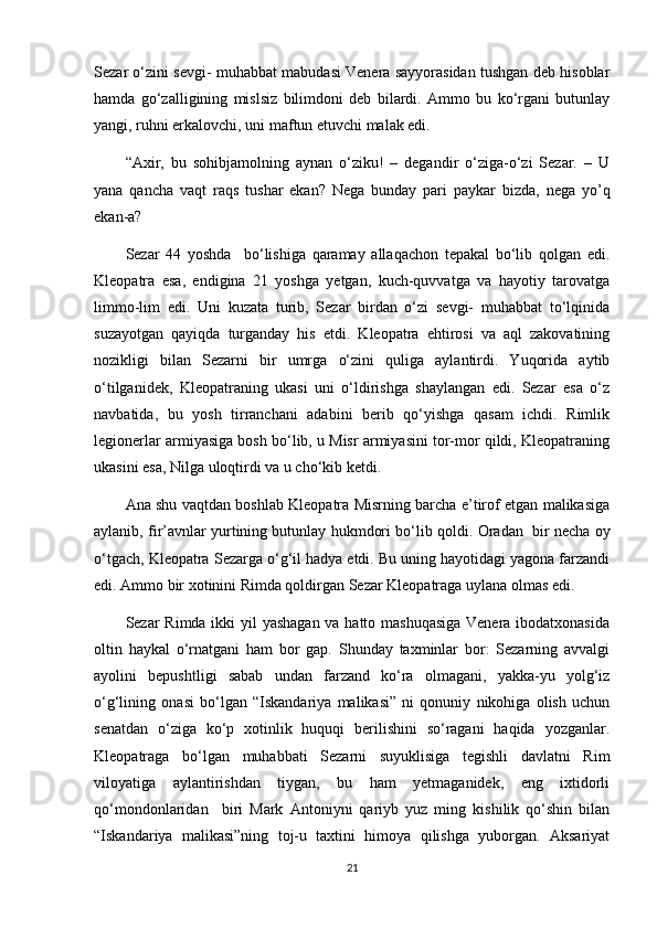 Sezar o‘zini sevgi- muhabbat mabudasi Venera sayyorasidan tushgan deb hisoblar
hamda   go‘zalligining   mislsiz   bilimdoni   deb   bilardi.   Ammo   bu   ko‘rgani   butunlay
yangi, ruhni erkalovchi, uni maftun etuvchi malak edi.
“Axir,   bu   sohibjamolning   aynan   o‘ziku!   –   degandir   o‘ziga-o‘zi   Sezar.   –   U
yana   qancha   vaqt   raqs   tushar   ekan?   Nega   bunday   pari   paykar   bizda,   nega   yo’q
ekan-a?
Sezar   44   yoshda     bo‘lishiga   qaramay   allaqachon   tepakal   bo‘lib   qolgan   edi.
Kleopatra   esa,   endigina   21   yoshga   yetgan,   kuch-quvvatga   va   hayotiy   tarovatga
limmo-lim   edi.   Uni   kuzata   turib,   Sezar   birdan   o‘zi   sevgi-   muhabbat   to‘lqinida
suzayotgan   qayiqda   turganday   his   etdi.   Kleopatra   ehtirosi   va   aql   zakovatining
nozikligi   bilan   Sezarni   bir   umrga   o‘zini   quliga   aylantirdi.   Yuqorida   aytib
o‘tilganidek,   Kleopatraning   ukasi   uni   o‘ldirishga   shaylangan   edi.   Sezar   esa   o‘z
navbatida,   bu   yosh   tirranchani   adabini   berib   qo‘yishga   qasam   ichdi.   Rimlik
legionerlar armiyasiga bosh bo‘lib, u Misr armiyasini tor-mor qildi, Kleopatraning
ukasini esa, Nilga uloqtirdi va u cho‘kib ketdi. 
Ana shu vaqtdan boshlab Kleopatra Misrning barcha e’tirof etgan malikasiga
aylanib, fir’avnlar yurtining butunlay hukmdori bo‘lib qoldi.  Oradan  bir necha oy
o‘tgach, Kleopatra Sezarga o‘g‘il hadya etdi. Bu uning hayotidagi yagona farzandi
edi. Ammo bir xotinini Rimda qoldirgan Sezar Kleopatraga uylana olmas edi.
Sezar Rimda ikki yil yashagan va hatto mashuqasiga  Venera ibodatxonasida
oltin   haykal   o‘rnatgani   ham   bor   gap.   Shunday   taxminlar   bor:   Sezarning   avvalgi
ayolini   bepushtligi   sabab   undan   farzand   ko‘ra   olmagani,   yakka-yu   yolg‘iz
o‘g‘lining   onasi   bo‘lgan   “Iskandariya   malikasi”   ni   qonuniy   nikohiga   olish   uchun
senatdan   o‘ziga   ko‘p   xotinlik   huquqi   berilishini   so‘ragani   haqida   yozganlar.
Kleopatraga   bo‘lgan   muhabbati   Sezarni   suyuklisiga   tegishli   davlatni   Rim
viloyatiga   aylantirishdan   tiygan,   bu   ham   yetmaganidek,   eng   ixtidorli
qo‘mondonlaridan     biri   Mark   Antoniyni   qariyb   yuz   ming   kishilik   qo‘shin   bilan
“Iskandariya   malikasi”ning   toj-u   taxtini   himoya   qilishga   yuborgan.   Aksariyat
21 