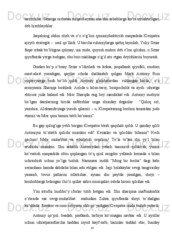 tarixchilar  Sezarga nisbatan suiqasd aynan ana shu sabablarga ko‘ra uyushtirilgan,
deb hisoblaydilar.
Janjalning oldini olish va o‘z o‘g‘lini qonuniylashtirish maqsadida Kleopatra
ajoyib strategik –  usul qo‘lladi. U barcha ruhoniylarga qattiq tayinlab, Yuliy Sezar
faqat erkak bo‘libgina qolmay, uni xudo, quyosh xudosi deb e’lon qilishni, u Sezar
qiyofasida yerga tushgan, shu bois malikaga o‘g‘il ato etgan deyishlarini buyuradi.
Oradan   ko‘p   o‘tmay   Sezar   o‘ldiriladi   va   keksa,   janjalkash   qiyofali,   mudom
mast-alast   yuradigan,   qarzlar   ichida   chalkashib   qolgan   Mark   Antoniy   Rim
imperiyasiga   bosh   bo‘lib   qoldi.   Antoniy   g‘alabalardan     ruhlangan   holda,     o‘z
armiyasini   Sharqqa   boshladi.   Aslida   u   talon-taroj,   bosqinchilik   va   aysh-   ishratga
ehtirosi   juda   baland   edi.   Misr   Sharqda   eng   boy   mamlakat   edi.   Antoniy   xushyor
bo‘lgan   damlarning   birida   safdoshlar   unga   shunday   deganlar   :   “Quloq   sol,
yaxshisi, Aleksandriyaga yurish qilamiz – u, Kleopatraning boshini tanasidan judo
etamiz va Misr qoni tamini tatib ko‘ramiz”. 
Bu gap qulog‘iga yetib borgan Kleopatra titrab qaqshab qoldi. U qanday qilib
Antoniyni   to‘xtatib   qolishi   mumkin   edi?   Kemalar   va   qilichlar   bilanmi?   Hech
qachon!   Mehr   muhabbat   va   erkalatish   orqalimi!   To‘la   to‘kis   shu   yo’l   bilan
erishishi   mumkin.   Shu   sababli   Antoniydan   yetarli   taassurot   qoldirish,   yuzini
ko‘rsatish   maqsadida   oltin   qoplangan   to‘q   qizil   rangdor   yelkanli   kemada   u   bilan
uchrashish   uchun   yo’lga   tushdi.   Hammasi   xuddi   “Ming   bir   kecha”   dagi   kabi
serxasham hamda dabdaba bilan ado etilgan edi. Jajji bolakaylar sevgi tangrisiday
yasanib,   tovus   patlarini   silkitishar,   aynan   shu   paytda   yasalgan,   shoyi   –
kimhoblarga belangan cho‘ri qizlar sahro musiqalari ostida hirom qilishar edi.
Yon   atrofni   hushbo‘y   iforlar   tutib   ketgan   edi.   Shu   sharqona   maftunkorlik
o‘rtasida   esa   sevgi-muhabbat     mabudasi   Zuhra   qiyofasida   shoyi   to‘shalgan
ko‘shkda  fusnkor va inon-ixtiyorni olib qo‘yadigan Kleopatra uzala tushib yotardi.
Antoniy   qo‘pol,   beadab,   pastkash,   tarbiya   ko‘rmagan   navkar   edi.   U   ayollar
uchun   ishratparastlarcha   haddan   ziyod   kayf-safo,   bazmlar   tashkil   etar,   bunday
22 