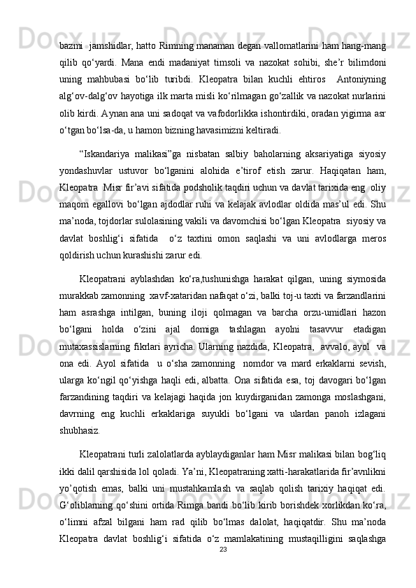 bazmi   jamshidlar, hatto Rimning manaman degan vallomatlarini ham hang-mang
qilib   qo‘yardi.   Mana   endi   madaniyat   timsoli   va   nazokat   sohibi,   she’r   bilimdoni
uning   mahbubasi   bo‘lib   turibdi.   Kleopatra   bilan   kuchli   ehtiros     Antoniyning
alg‘ov-dalg‘ov hayotiga ilk marta misli ko‘rilmagan go‘zallik va nazokat nurlarini
olib kirdi. Aynan ana uni sadoqat va vafodorlikka ishontirdiki, oradan yigirma asr
o‘tgan bo‘lsa-da, u hamon bizning havasimizni keltiradi.
“Iskandariya   malikasi”ga   nisbatan   salbiy   baholarning   aksariyatiga   siyosiy
yondashuvlar   ustuvor   bo‘lganini   alohida   e’tirof   etish   zarur.   Haqiqatan   ham,
Kleopatra  Misr fir’avi sifatida podsholik taqdiri uchun va davlat tarixida eng  oliy
maqom  egallovi  bo‘lgan  ajdodlar  ruhi  va kelajak avlodlar  oldida mas’ul  edi. Shu
ma’noda, tojdorlar sulolasining vakili va davomchisi bo‘lgan Kleopatra  siyosiy va
davlat   boshlig‘i   sifatida     o‘z   taxtini   omon   saqlashi   va   uni   avlodlarga   meros
qoldirish uchun kurashishi zarur edi.
Kleopatrani   ayblashdan   ko‘ra,tushunishga   harakat   qilgan,   uning   siymosida
murakkab zamonning  xavf-xataridan nafaqat o‘zi, balki toj-u taxti va farzandlarini
ham   asrashga   intilgan,   buning   iloji   qolmagan   va   barcha   orzu-umidlari   hazon
bo‘lgani   holda   o‘zini   ajal   domiga   tashlagan   ayolni   tasavvur   etadigan
mutaxassislarning  fikrlari  ayricha.  Ularning nazdida,  Kleopatra,   avvalo, ayol    va
ona   edi.   Ayol   sifatida     u   o‘sha   zamonning     nomdor   va   mard   erkaklarni   sevish,
ularga   ko‘ngil  qo‘yishga  haqli  edi,  albatta.   Ona  sifatida  esa,   toj   davogari  bo‘lgan
farzandining   taqdiri   va   kelajagi   haqida   jon   kuydirganidan   zamonga   moslashgani,
davrning   eng   kuchli   erkaklariga   suyukli   bo‘lgani   va   ulardan   panoh   izlagani
shubhasiz.
Kleopatrani turli zalolatlarda ayblaydiganlar ham Misr malikasi bilan bog‘liq
ikki dalil qarshisida lol qoladi. Ya’ni, Kleopatraning xatti-harakatlarida fir’avnlikni
yo’qotish   emas,   balki   uni   mustahkamlash   va   saqlab   qolish   tarixiy   haqiqat   edi.
G‘oliblarning qo‘shini ortida Rimga bandi bo‘lib kirib borishdek xorlikdan ko‘ra,
o‘limni   afzal   bilgani   ham   rad   qilib   bo‘lmas   dalolat,   haqiqatdir.   Shu   ma’noda
Kleopatra   davlat   boshlig‘i   sifatida   o‘z   mamlakatining   mustaqilligini   saqlashga
23 