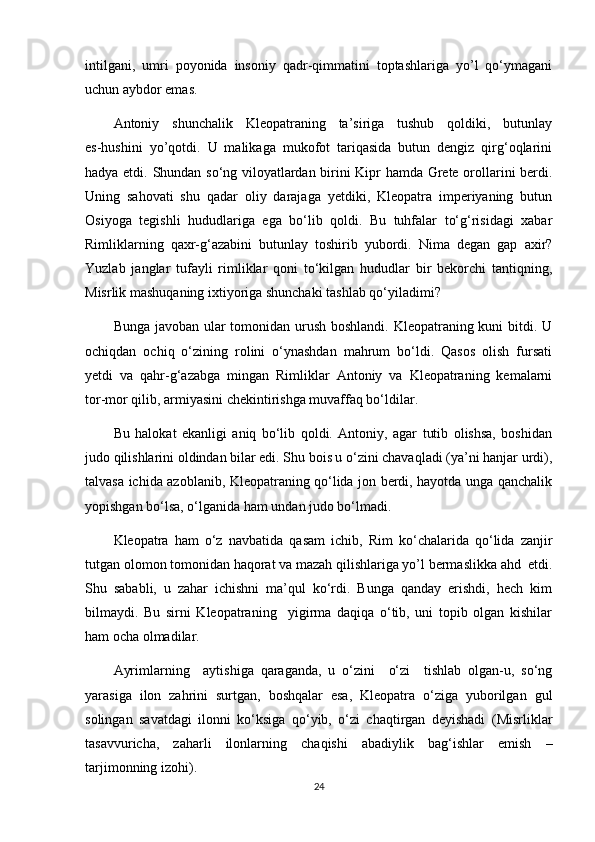 intilgani,   umri   poyonida   insoniy   qadr-qimmatini   toptashlariga   yo’l   qo‘ymagani
uchun aybdor emas.
Antoniy   shunchalik   Kleopatraning   ta’siriga   tushub   qoldiki,   butunlay
es-hushini   yo’qotdi.   U   malikaga   mukofot   tariqasida   butun   dengiz   qirg‘oqlarini
hadya etdi.   Shundan so‘ng viloyatlardan birini Kipr hamda Grete orollarini berdi.
Uning   sahovati   shu   qadar   oliy   darajaga   yetdiki,   Kleopatra   imperiyaning   butun
Osiyoga   tegishli   hududlariga   ega   bo‘lib   qoldi.   Bu   tuhfalar   to‘g‘risidagi   xabar
Rimliklarning   qaxr-g‘azabini   butunlay   toshirib   yubordi.   Nima   degan   gap   axir?
Yuzlab   janglar   tufayli   rimliklar   qoni   to‘kilgan   hududlar   bir   bekorchi   tantiqning,
Misrlik mashuqaning ixtiyoriga shunchaki tashlab qo‘yiladimi?
Bunga javoban ular  tomonidan urush boshlandi. Kleopatraning kuni bitdi. U
ochiqdan   ochiq   o‘zining   rolini   o‘ynashdan   mahrum   bo‘ldi.   Qasos   olish   fursati
yetdi   va   qahr-g‘azabga   mingan   Rimliklar   Antoniy   va   Kleopatraning   kemalarni
tor-mor qilib, armiyasini chekintirishga muvaffaq bo‘ldilar.
Bu   halokat   ekanligi   aniq   bo‘lib   qoldi.   Antoniy,   agar   tutib   olishsa,   boshidan
judo qilishlarini oldindan bilar edi. Shu bois u o‘zini chavaqladi (ya’ni hanjar urdi),
talvasa ichida azoblanib, Kleopatraning qo‘lida jon berdi, hayotda unga qanchalik
yopishgan bo‘lsa, o‘lganida ham undan judo bo‘lmadi.
Kleopatra   ham   o‘z   navbatida   qasam   ichib,   Rim   ko‘chalarida   qo‘lida   zanjir
tutgan olomon tomonidan haqorat va mazah qilishlariga yo’l bermaslikka ahd  etdi.
Shu   sababli,   u   zahar   ichishni   ma’qul   ko‘rdi.   Bunga   qanday   erishdi,   hech   kim
bilmaydi.   Bu   sirni   Kleopatraning     yigirma   daqiqa   o‘tib,   uni   topib   olgan   kishilar
ham ocha olmadilar.
Ayrimlarning     aytishiga   qaraganda,   u   o‘zini     o‘zi     tishlab   olgan-u,   so‘ng
yarasiga   ilon   zahrini   surtgan,   boshqalar   esa,   Kleopatra   o‘ziga   yuborilgan   gul
solingan   savatdagi   ilonni   ko‘ksiga   qo‘yib,   o‘zi   chaqtirgan   deyishadi   (Misrliklar
tasavvuricha,   zaharli   ilonlarning   chaqishi   abadiylik   bag‘ishlar   emish   –
tarjimonning izohi).
24 