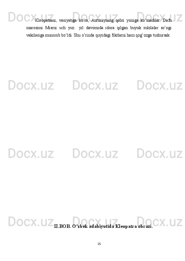 Kleopatrani,   vasiyatiga   ko‘ra,   Antoniyning   qabri   yoniga   ko‘madilar.   Dafn
marosimi   Misrni   uch   yuz     yil   davomida   idora   qilgan   buyuk   sulolalar   so‘ngi
vakilasiga munosib bo‘ldi. Shu o’rinda quyidagi fikrlarni ham qog’ozga tushursak.
II.BOB. O’zbek adabiyotida Kleopatra obrazi.
25 
