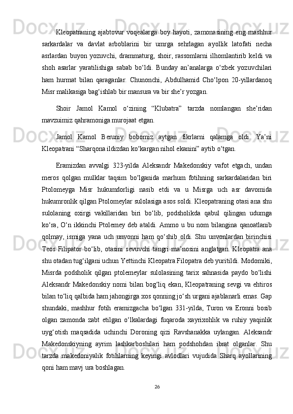 Kleopatraning   ajabtovur   voqealarga   boy   hayoti,   zamonasining   eng   mashhur
sarkardalar   va   davlat   arboblarini   bir   umrga   sehrlagan   ayollik   latofati   necha
asrlardan   buyon   yozuvchi,   drammaturg,   shoir,   rassomlarni   ilhomlantirib   keldi   va
shoh   asarlar   yaratilishiga   sabab   bo‘ldi.   Bunday   an’analarga   o‘zbek   yozuvchilari
ham   hurmat   bilan   qaraganlar.   Chunonchi,   Abdulhamid   Cho‘lpon   20-yillardanoq
Misr malikasiga bag‘ishlab bir mansura va bir she’r yozgan.
Shoir   Jamol   Kamol   o‘zining   “Klubatra”   tarzda   nomlangan   she’ridan
mavzuimiz qahramoniga murojaat etgan.
Jamol   Kamol   Beruniy   bobomiz   aytgan   fikrlarni   qalamga   oldi.   Ya’ni
Kleopatrani “Sharqona ildizdan ko‘kargan nihol ekanini” aytib o‘tgan.
Eramizdan   avvalgi   323-yilda   Aleksandr   Makedonskiy   vafot   etgach,   undan
meros   qolgan   mulklar   taqsim   bo‘lganida   marhum   fotihning   sarkardalaridan   biri
Ptolomeyga   Misr   hukumdorligi   nasib   etdi   va   u   Misrga   uch   asr   davomida
hukumronlik qilgan Ptolomeylar sulolasiga asos soldi. Kleopatraning otasi ana shu
sulolaning   oxirgi   vakillaridan   biri   bo‘lib,   podsholikda   qabul   qilingan   udumga
ko‘ra,   O‘n   ikkinchi   Ptolemey   deb   ataldi.   Ammo   u   bu   nom   bilangina   qanoatlanib
qolmay,   ismiga   yana   uch   unvonni   ham   qo‘shib   oldi.   Shu   unvonlardan   birinchisi
Teos   Filipator   bo‘lib,   otasini   sevuvchi   tangri   ma’nosini   anglatgan.   Kleopatra   ana
shu otadan tug‘ilgani uchun Yettinchi Kleopatra Filopatra deb yuritildi. Modomiki,
Misrda   podsholik   qilgan   ptolemeylar   sulolasining   tarix   sahnasida   paydo   bo‘lishi
Aleksandr   Makedonskiy   nomi   bilan  bog‘liq  ekan,   Kleopatraning  sevgi   va  ehtiros
bilan to‘liq qalbida ham jahongirga xos qonning jo‘sh urgani ajablanarli emas. Gap
shundaki,   mashhur   fotih   eramizgacha   bo‘lgan   331-yilda,   Turon   va   Eronni   bosib
olgan   zamonda   zabt   etilgan   o‘lkalardagi   fuqaroda   xayrixohlik   va   ruhiy   yaqinlik
uyg‘otish   maqsadida   uchinchi   Doroning   qizi   Ravshanakka   uylangan.   Aleksandr
Makedonskiyning   ayrim   lashkarboshilari   ham   podshohdan   ibrat   olganlar.   Shu
tarzda   makedoniyalik   fotihlarning   keyingi   avlodlari   vujudida   Sharq   ayollarining
qoni ham mavj ura boshlagan.
26 