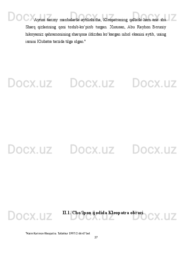 Ayrim   tarixiy   manbalarda   aytilishicha,   Kleopatraning   qalbida   ham   ana   shu
Sharq   qizlarining   qoni   toshib-ko‘pirib   turgan.   Xususan,   Abu   Rayhon   Beruniy
hikoyamiz qahramonining sharqona ildizdan ko‘kargan nihol ekanini  aytib, uning
ismini Klubatra tarzida tilga olgan. 4
II.1. Cho‘lpon ijodida Kleopatra obrazi
4
Naim Karimov Kleopatra. Tafakkur 1997/2 66-67 bet
27 