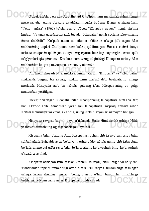 O‘zbek   adiblari   orasida   Abdulhamid   Cho‘lpon   ham   mavzumiz   qahramoniga
murojaat   etib,   uning   obrazini   gavdalantirmoqchi   bo‘lgan.   Bunga   erishgan   ham.
“Tong     sirlari”   (1962)   to‘plamiga   Cho‘lpon   “Kliupatra   uyqusi”   nomli   she’rini
kiritadi. Va unga quyidagicha izoh beradi: “Kliupatra” nomli sochma hikoyamning
tizma   shaklidir”.   Ko‘plab   ulkan   san’atkorlar   e’tiborini   o‘ziga   jalb   etgan   Misr
malikasining   taqdiri   Cho‘lponni   ham   befarq   qoldirmagan.   Hassos   shoirni   dunyo
tarixida   chuqur   iz   qoldirgan   bu   ayolning   siyosat   bobidagi   nayranglari   emas,   qalb
tu’g‘yonlari   qiziqtirar   edi. Shu  bois  ham  uning talqinidagi   Kleopatra tarixiy Misr
malikasidan ko‘proq mukammal bir badiiy obrazdir. 
Cho‘lpon hikoyada Misr malikasi ismini ikki xil: “Kliupatra” va “Kleo‘patra”
shaklarida   bergan,   biz   avvalgi   shaklni   nima   ma’qul   deb,   boshqalarini   shunga
mosladik.   Hikoyada   adib   bir   nilufar   gulining   ifori,   Kleopatraning   bu   gulga
munosabati yoritilgan.
Shekspir   yaratgan   Kleopatra   bilan   Cho‘lponning   Kleopatrasi   o‘rtasida   farq
bor.   O‘zbek   adibi   tomonidan   yaratilgan   Kleopatrada   ko‘proq   siyosiy   arbob
sifatidagi xususiyatlar emas, aksincha, uning ichki tug‘yonlari namoyon bo‘lgan.
Hikoyada sevgisiz bag‘irli deya ta’riflanadi. Hatto Hindistonlik oshiqni Nilda
yashovchi timsohning og‘ziga tashlagani aytiladi.
Kleopatra bilan o‘zining Amu Kleopatrasi uchun olib ketayotgan oshiq bilan
suhbatlashadi.Suhbatda ayon bo‘ldiki, u oshiq oddiy nilufar gulini olib ketayotgan
bo‘ladi, ammo gul qalbi sevgi bilan to‘la yigitning ko‘z yoshida bitib, ko‘z yoshida
o‘sganligi aytiladi.
Kleopatra oshiqdan gulni tashlab ketishini so‘raydi, lekin u yigit Nil bo‘yidan,
shaharlardan   topishi   mumkinligi   aytib   o‘tadi.   Nil   daryosi   timsohlariga   tashlagan
oshiqlardaham   shunday     gullar     borligini   aytib   o‘tadi,   biroq   ular   timsohlarga
tashlangan,-degan gapni aytsa, Kleopatra  bunday deydi . 
28 