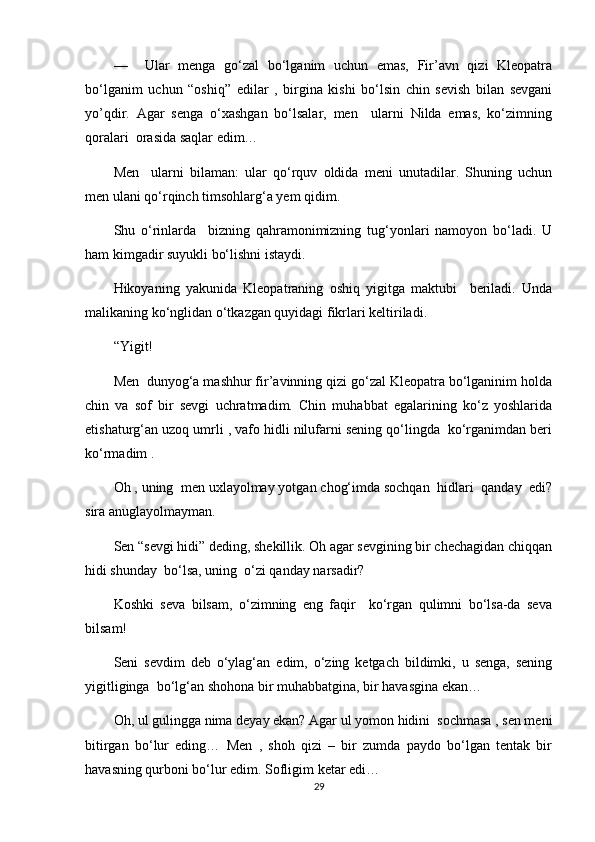––     Ular   menga   go‘zal   bo‘lganim   uchun   emas,   Fir’avn   qizi   Kleopatra
bo‘lganim   uchun   “oshiq”   edilar   ,   birgina   kishi   bo‘lsin   chin   sevish   bilan   sevgani
yo’qdir.   Agar   senga   o‘xashgan   bo‘lsalar,   men     ularni   Nilda   emas,   ko‘zimning
qoralari  orasida saqlar edim…
Men     ularni   bilaman:   ular   qo‘rquv   oldida   meni   unutadilar.   Shuning   uchun
men ulani qo‘rqinch timsohlarg‘a yem qidim.
Shu   o‘rinlarda     bizning   qahramonimizning   tug‘yonlari   namoyon   bo‘ladi.   U
ham kimgadir suyukli bo‘lishni istaydi.
Hikoyaning   yakunida   Kleopatraning   oshiq   yigitga   maktubi     beriladi.   Unda
malikaning ko‘nglidan o‘tkazgan quyidagi fikrlari keltiriladi.
“Yigit!
Men  dunyog‘a mashhur fir’avinning qizi go‘zal Kleopatra bo‘lganinim holda
chin   va   sof   bir   sevgi   uchratmadim.   Chin   muhabbat   egalarining   ko‘z   yoshlarida
etishaturg‘an uzoq umrli , vafo hidli nilufarni sening qo‘lingda  ko‘rganimdan beri
ko‘rmadim .
Oh , uning  men uxlayolmay yotgan chog‘imda sochqan  hidlari  qanday  edi?
sira anuglayolmayman.
Sen “sevgi hidi” deding, shekillik. Oh agar sevgining bir chechagidan chiqqan
hidi shunday  bo‘lsa, uning  o‘zi qanday narsadir?
Koshki   seva   bilsam,   o‘zimning   eng   faqir     ko‘rgan   qulimni   bo‘lsa-da   seva
bilsam! 
Seni   sevdim   deb   o‘ylag‘an   edim,   o‘zing   ketgach   bildimki,   u   senga,   sening
yigitliginga  bo‘lg‘an shohona bir muhabbatgina, bir havasgina ekan…
Oh, ul gulingga nima deyay ekan? Agar ul yomon hidini  sochmasa , sen meni
bitirgan   bo‘lur   eding…   Men   ,   shoh   qizi   –   bir   zumda   paydo   bo‘lgan   tentak   bir
havasning qurboni bo‘lur edim. Sofligim ketar edi…
29 