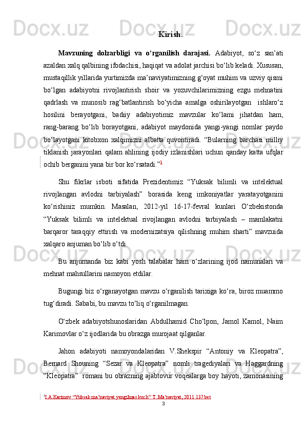 Kirish.
Mavzuning   dolzarbligi   va   o‘rganilish   darajasi.   Adabiyot,   so‘z   san’ati
azaldan xalq qalbining ifodachisi, haqiqat va adolat jarchisi bo‘lib keladi. Xususan,
mustaqillik yillarida yurtimizda ma’naviyatimizning g‘oyat muhim va uzviy qismi
bo‘lgan   adabiyotni   rivojlantirish   shoir   va   yozuvchilarimizning   ezgu   mehnatini
qadrlash   va   munosib   rag‘batlantirish   bo‘yicha   amalga   oshirilayotgan     ishlaro‘z
hosilini   berayotgani,   badiiy   adabiyotimiz   mavzular   ko‘lami   jihatdan   ham,
rang-barang   bo‘lib   borayotgani,   adabiyot   maydonida   yangi-yangi   nomlar   paydo
bo‘layotgani   kitobxon   xalqimizni   albatta   quvontiradi.   “Bularning   barchasi   milliy
tiklanish   jarayonlari   qalam   ahlining   ijodiy   izlanishlari   uchun   qanday   katta   ufqlar
ochib berganini yana bir bor ko‘rsatadi.” 1
Shu   fikrlar   isboti   sifatida   Prezidentimiz   “Yuksak   bilimli   va   intelektual
rivojlangan   avlodni   tarbiyalash”   borasida   keng   imkoniyatlar   yaratayotganini
ko‘rishiniz   mumkin.   Masalan,   2012-yil   16-17-fevral   kunlari   O‘zbekistonda
“Yuksak   bilimli   va   intelektual   rivojlangan   avlodni   tarbiyalash   –   mamlakatni
barqaror   taraqqiy   ettirish   va   modernizatsiya   qilishning   muhim   sharti”   mavzuida
xalqaro anjuman bo‘lib o‘tdi.
Bu   anjumanda   biz   kabi   yosh   talabalar   ham   o‘zlarining   ijod   namunalari   va
mehnat mahsullarini namoyon etdilar.
Bugungi biz o‘rganayotgan mavzu o‘rganilish tarixiga ko‘ra, biroz muammo
tug‘diradi. Sababi, bu mavzu to‘liq o‘rganilmagan.
O‘zbek   adabiyotshunoslaridan   Abdulhamid   Cho‘lpon,   Jamol   Kamol,   Naim
Karimovlar o‘z ijodlarida bu obrazga murojaat qilganlar.
Jahon   adabiyoti   namoyondalaridan   V.Shekspir   “Antoniy   va   Kleopatra ”,
Bernard   Shouning   “ Sezar   va   Kleopatra ”   nomli   tragediyalari   va   Haggardning
“Kleopatra”   romani bu obrazning ajabtovur voqealarga boy hayoti, zamonasining
1
I.A.Karimov  “Yuksak ma’naviyat yengilmas kuch ” T.:Ma’naviyat, 2011 137 bet
3 