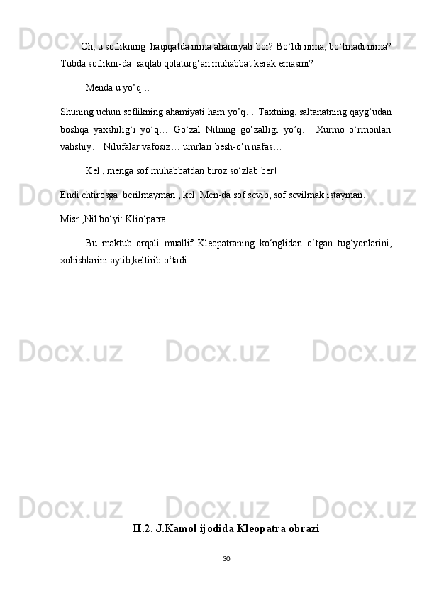 Oh, u soflikning  haqiqatda nima ahamiyati bor?  Bo‘ldi nima, bo‘lmadi nima?
Tubda soflikni-da  saqlab qolaturg‘an muhabbat kerak emasmi?
Menda u yo’q…
Shuning uchun soflikning ahamiyati ham yo’q… Taxtning, saltanatning qayg‘udan
boshqa   yaxshilig‘i   yo’q…   Go‘zal   Nilning   go‘zalligi   yo’q…   Xurmo   o‘rmonlari
vahshiy… Nilufalar vafosiz… umrlari besh-o‘n nafas…
Kel , menga sof muhabbatdan biroz so‘zlab ber!
Endi ehtirosga  berilmayman , kel.  Men-da sof sevib, sof sevilmak istayman…
Misr ,Nil bo‘yi: Klio‘patra.
Bu   maktub   orqali   muallif   Kleopatraning   ko‘nglidan   o‘tgan   tug‘yonlarini,
xohishlarini aytib,keltirib o‘tadi.
II.2. J.Kamol ijodida Kleopatra obrazi
30 
