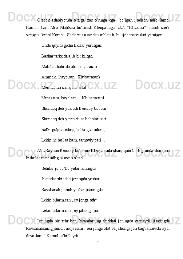 O‘zbek   adabiyotida   o‘ziga   xos   o‘ringa   ega     bo‘lgan   ijodkor,   adib   Jamol
Kamol     ham   Misr   Malikasi   bo‘lmish   Kleopatraga     atab   “Klubatra”     nomli   she’r
yozgan. Jamol Kamol   Shekispir asaridan ruhlanib, bu ijod mahsulini yaratgan. 
Unda quyidagicha fikrlar yortilgan:
Bashar tarixida ajib bir hilqat,
Malohat bahrida olmos qatrasan
Ammoki (hayolsan.. Klubatrasan) 
Men uchun sharqona sifat 
Mujassam  hayolsan… Klubatrasan!..
Shundoq deb yozibdi Beruniy bobom
Shundoq deb yozmishlar bobolar bari
Balki gulgun eding, balki gulandom,
Lekin ne bo‘lsa ham, samoviy pari…
Abu Rayhon Beruniy bobomiz Kleopatrada sharq qoni borligi unda sharqona
hislatlar mavjudligini aytib o‘tadi.
Sehrlar jo bo‘lib yotar ismingda
Iskandar shiddati joningda yashar 
Ravshanak jamoli yashar jismingda 
Lekin bilarmisan , ey jonga ofat
Lekin bilarmisan , ey jahonga jon 
Ismingda   bir   sehr   bor,   Iskandarning   shiddati   joningda   yashaydi,   jismingda
Ravshanakning jamoli mujassam , sen jonga ofat va jahonga jon bag‘ishlovchi ayol
deya Jamol Kamol ta’kidlaydi.
31 