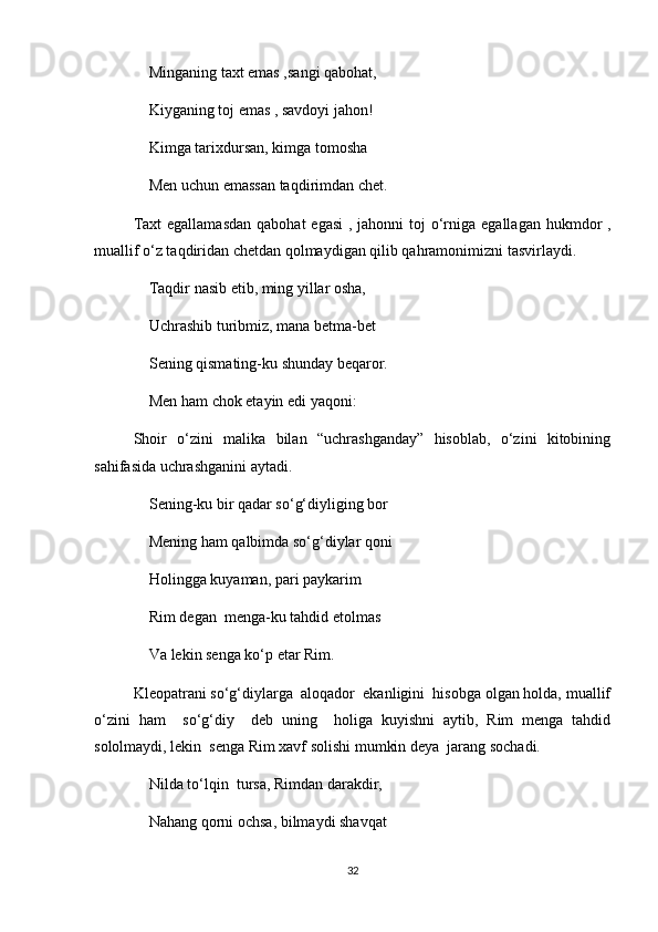 Minganing taxt emas ,sangi qabohat,
Kiyganing toj emas , savdoyi jahon!
Kimga tarixdursan, kimga tomosha 
Men uchun emassan taqdirimdan chet.
Taxt  egallamasdan  qabohat  egasi  , jahonni  toj  o‘rniga  egallagan hukmdor  ,
muallif o‘z taqdiridan chetdan qolmaydigan qilib qahramonimizni tasvirlaydi.
Taqdir nasib etib, ming yillar osha,
Uchrashib turibmiz, mana betma-bet
Sening qismating-ku shunday beqaror.
Men ham chok etayin edi yaqoni:
Shoir   o‘zini   malika   bilan   “uchrashganday”   hisoblab,   o‘zini   kitobining
sahifasida uchrashganini aytadi.
Sening-ku bir qadar so‘g‘diyliging bor
Mening ham qalbimda so‘g‘diylar qoni 
Holingga kuyaman, pari paykarim 
Rim degan  menga-ku tahdid etolmas 
Va lekin senga ko‘p etar Rim.
Kleopatrani so‘g‘diylarga  aloqador  ekanligini  hisobga olgan holda, muallif
o‘zini   ham     so‘g‘diy     deb   uning     holiga   kuyishni   aytib,   Rim   menga   tahdid
sololmaydi, lekin  senga Rim xavf solishi mumkin deya  jarang sochadi.
Nilda to‘lqin  tursa, Rimdan darakdir,
Nahang qorni ochsa, bilmaydi shavqat 
32 