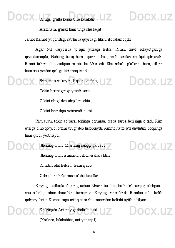 Rimga  g‘alla kerak,tillo kerakdir 
Araz ham, g‘araz ham unga shu faqat
Jamol Kamol yuqoridagi satrlarda quyidagi fikrni ifodalamoqchi:
Agar   Nil   daryosida   to‘lqin   yuzaga   kelsa,   Rimni   xavf   solayotganiga
qiyoslamoqda,   Nahang   baliq   ham     qorni   ochsa,   hech   qanday   shafqat   qilmaydi.
Rimni   ta’minlab   turadigan   manba-bu   Misr   edi.   Shu   sabab,   g‘allani     ham,   tilloni
ham shu yerdan qo‘lga kiritmoq istadi.
Rim tekin so‘raydi, faqat suv tekin,
Tekin bermaganga yetadi zarbi
O‘zini ulug‘ deb ulug‘lar lekin ,
O‘zini boqishga yetmaydi qurbi…
Rim suvni tekin so‘rasa, tekinga bermasa, tezda zarba berishga o‘tadi. Rim
o‘ziga bino qo‘yib, o‘zini ulug‘ deb hisoblaydi. Ammo hatto o‘z davlatini boqishga
ham qurbi yertmaydi.
Shuning-chun  Misrning ranggi qahrabo 
Shuning-chun u mahrum shon-u sharafdan
Rimdan ofat kelur…lekin ajabo.
Oshiq ham kelarmish o‘sha tarafdan.
Keyingi   satlarda shuning uchun Misrni bu   holatni ko‘rib ranggi o‘chgan ,
shu   sabab,     shon-sharafdan   bemasrur.   Keyingi   misralarda   Rimdan   ofat   kelib
qolmay, hatto Kleopatraga oshiq ham shu tomondan kelishi aytib o‘tilgan.
Ko‘yingda Antoniy gadodir butkul 
(Yorlaqa, Muhabbat, uni yorlaqa!)
33 