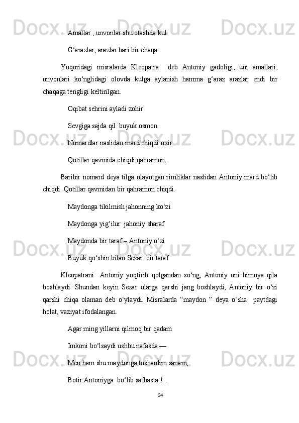 Amallar , unvonlar shu otashda kul 
G‘arazlar, arazlar bari bir chaqa.
Yuqoridagi   misralarda   Kleopatra     deb   Antoniy   gadoligi,   uni   amallari,
unvonlari   ko‘nglidagi   olovda   kulga   aylanish   hamma   g‘araz   arazlar   endi   bir
chaqaga tengligi keltirilgan. 
Oqibat sehrini ayladi zohir
Sevgiga sajda qil  buyuk osmon
Nomardlar naslidan mard chiqdi oxir
Qotillar qavmida chiqdi qahramon.
Baribir nomard deya tilga olayotgan rimliklar naslidan Antoniy mard bo‘lib
chiqdi. Qotillar qavmidan bir qahramon chiqdi.
Maydonga tikilmish jahonning ko‘zi
Maydonga yig‘ilur  jahoniy sharaf
Maydonda bir taraf – Antoniy o‘zi
Buyuk qo‘shin bilan Sezar  bir taraf
Kleopatrani     Antoniy   yoqtirib   qolgandan   so‘ng,   Antoniy   uni   himoya   qila
boshlaydi.   Shundan   keyin   Sezar   ularga   qarshi   jang   boshlaydi,   Antoniy   bir   o‘zi
qarshi   chiqa   olaman   deb   o‘ylaydi.   Misralarda   “maydon   ”   deya   o‘sha     paytdagi
holat, vaziyat ifodalangan.
Agar ming yillarni qilmoq bir qadam 
Imkoni bo‘lsaydi ushbu nafasda ––
Men ham shu maydonga tushardim sanam,
Botir Antoniyga  bo‘lib safbasta !... 
34 