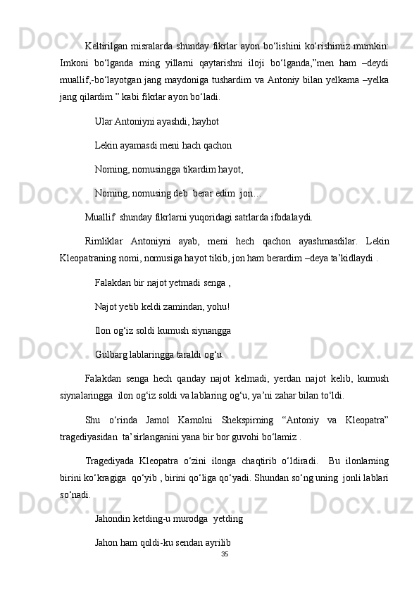 Keltirilgan  misralarda  shunday   fikrlar   ayon  bo‘lishini   ko‘rishimiz  mumkin:
Imkoni   bo‘lganda   ming   yillarni   qaytarishni   iloji   bo‘lganda,”men   ham   –deydi
muallif,-bo‘layotgan jang maydoniga tushardim va Antoniy bilan yelkama –yelka
jang qilardim ” kabi fikrlar ayon bo‘ladi.
Ular Antoniyni ayashdi, hayhot
Lekin ayamasdi meni hach qachon 
Noming, nomusingga tikardim hayot,
Noming, nomusing deb  berar edim  jon…
Muallif  shunday fikrlarni yuqoridagi satrlarda ifodalaydi.
Rimliklar   Antoniyni   ayab,   meni   hech   qachon   ayashmasdilar.   Lekin
Kleopatraning nomi, nomusiga hayot tikib, jon ham berardim –deya ta’kidlaydi .
Falakdan bir najot yetmadi senga ,
Najot yetib keldi zamindan, yohu!   
Ilon og‘iz soldi kumush siynangga 
Gulbarg lablaringga taraldi og‘u.
Falakdan   senga   hech   qanday   najot   kelmadi,   yerdan   najot   kelib,   kumush
siynalaringga  ilon og‘iz soldi va lablaring og‘u, ya’ni zahar bilan to‘ldi.
Shu   o‘rinda   Jamol   Kamolni   Shekspirning   “Antoniy   va   Kleopatra”
tragediyasidan  ta’sirlanganini yana bir bor guvohi bo‘lamiz .
Tragediyada   Kleopatra   o‘zini   ilonga   chaqtirib   o‘ldiradi.     Bu   ilonlarning
birini ko‘kragiga  qo‘yib , birini qo‘liga qo‘yadi. Shundan so‘ng uning  jonli lablari
so‘nadi.
Jahondin ketding-u murodga  yetding
Jahon ham qoldi-ku sendan ayrilib
35 