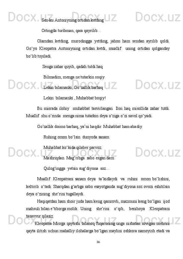 Sen-ku Antoniyning ortidan ketding
Ortingda turibman, qara qayrilib…
Olamdan   ketding,   murodingga   yetding,   jahon   ham   sendan   ayrilib   qoldi.
Go‘yo   Kleopatra   Antoniyning   ortidan   ketdi,   muallif     uning   ortidan   qolganday
bo‘lib tuyiladi.
               Senga zahar quyib, qadah tutdi haq
Bilmadim, menga ne tutarkin soqiy
Lekin bilamanki, Go‘zallik barhaq 
Lekin  bilamanki , Muhabbat boqiy!
Bu   misrada   ilohiy     muhabbat   tasvirlangan.   Ilon   haq   misollida   zahar   tutdi.
Muallif  shu o‘rinda  menga nima tutarkin deya o‘ziga o‘zi savol qo‘yadi.
Go‘zallik doimo barhaq, ya’ni haqdir.  Muhabbat ham abadiy.
Ruhing omon bo‘lsin  dunyoda sanam
Muhabbat ko‘kida qilaber parvoz.
Mashriqdan  Mag‘ribga  sabo esgan dam
Qulog‘ingga  yetsin sug‘diyona  soz…                      
Muallif     Kleopatrani   sanam   deya     ta’kidlaydi     va     ruhini     omon  bo‘lishini,
keltirib  o‘tadi. Sharqdan g‘arbga sabo esayotganda sug‘diyona soz ovozi eshitilsin
deya o‘zining  she’rini tugallaydi.
Haqiqatdan ham shoir juda ham keng qamrovli, mazmuni keng bo‘lgan  ijod
mahsuli bilan e’tiborga molik.  Uning   she’rini   o‘qib,   benihoya   Kleopatrani
tasavvur qilasiz.
Kleopatra Misrga qaytishi bilanoq fuqaroning unga nisbatan sovigan mehrini
qayta ilitish uchun mahalliy ilohalarga bo‘lgan maylini oshkora namoyish etadi va
36 