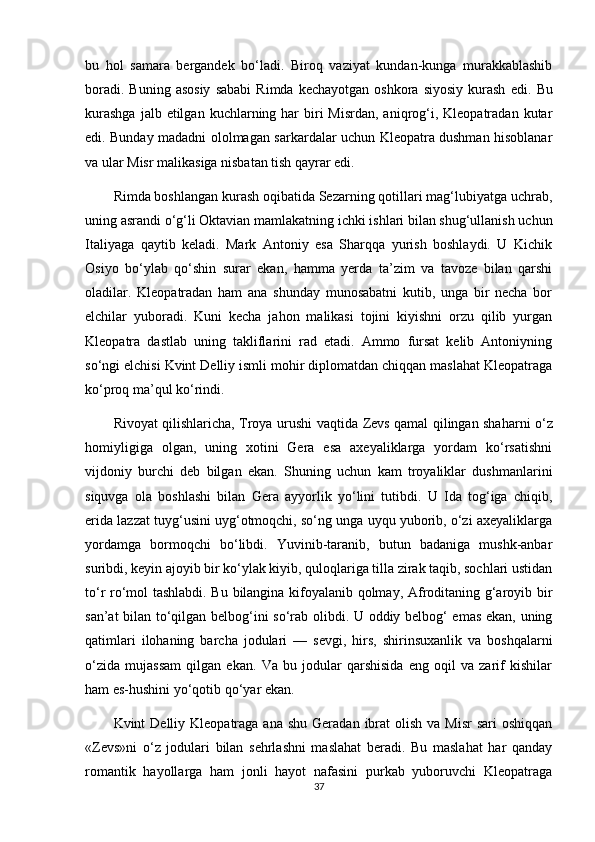 bu   hol   samara   bergandek   bo‘ladi.   Biroq   vaziyat   kundan-kunga   murakkablashib
boradi.  Buning   asosiy   sababi   Rimda  kechayotgan   oshkora  siyosiy   kurash   edi.   Bu
kurashga   jalb etilgan  kuchlarning har  biri  Misrdan,  aniqrog‘i, Kleopatradan  kutar
edi. Bunday madadni ololmagan sarkardalar uchun Kleopatra dushman hisoblanar
va ular Misr malikasiga nisbatan tish qayrar edi.
Rimda boshlangan kurash oqibatida Sezarning qotillari mag‘lubiyatga uchrab,
uning asrandi o‘g‘li Oktavian  mamlakatning  ichki ishlari bilan shug‘ullanish uchun
Italiyaga   qaytib   keladi.   Mark   Antoniy   esa   Sharqqa   yurish   boshlaydi.   U   Kichik
Osiyo   bo‘ylab   qo‘shin   surar   ekan,   hamma   yerda   ta’zim   va   tavoze   bilan   qarshi
oladilar.   Kleopatradan   ham   ana   shunday   munosabatni   kutib,   unga   bir   necha   bor
elchilar   yuboradi.   Kuni   kecha   jahon   malikasi   tojini   kiyishni   orzu   qilib   yurgan
Kleopatra   dastlab   uning   takliflarini   rad   etadi.   Ammo   fursat   kelib   Antoniyning
so‘ngi  elchisi  Kvint Delliy ismli mohir diplomatdan chiqqan maslahat Kleopatraga
ko‘proq ma’qul ko‘rindi.
Rivoyat qilishlaricha, Troya urushi   vaqtida   Zevs qamal qilingan shaharni o‘z
homiyligiga   olgan,   uning   xotini   Gera   esa   axeyaliklarga   yordam   ko‘rsatishni
vijdoniy   burchi   deb   bilgan   ekan.   Shuning   uchun   kam   troyaliklar   dushmanlarini
siquvga   ola   boshlashi   bilan   Gera   ayyorlik   yo‘lini   tutibdi.   U   Ida   tog‘iga   chiqib,
erida lazzat tuyg‘usini uyg‘otmoqchi, so‘ng unga uyqu yuborib, o‘zi axeyaliklarga
yordamga   bormoqchi   bo‘libdi.   Yuvinib-taranib,   butun   badaniga   mushk-anbar
suribdi, keyin ajoyib bir ko‘ylak kiyib, quloqlariga tilla zirak taqib, sochlari ustidan
to‘r ro‘mol tashlabdi. Bu bilangina kifoyalanib qolmay, Afroditaning g‘aroyib bir
san’at bilan to‘qilgan belbog‘ini so‘rab olibdi. U oddiy belbog‘ emas ekan, uning
qatimlari   ilohaning   barcha   jodulari   —   sevgi,   hirs,   shirinsuxanlik   va   boshqalarni
o‘zida   mujassam   qilgan   ekan.   Va   bu   jodular   qarshisida   eng   oqil   va   zarif   kishilar
ham es-hushini yo‘qotib qo‘yar ekan.
Kvint  Delliy  Kleopatraga ana  shu  Geradan  ibrat   olish  va Misr  sari  oshiqqan
«Zevs»ni   o‘z   jodulari   bilan   sehrlashni   maslahat   beradi.   Bu   maslahat   har   qanday
romantik   hayollarga   ham   jonli   hayot   nafasini   purkab   yuboruvchi   Kleopatraga
37 