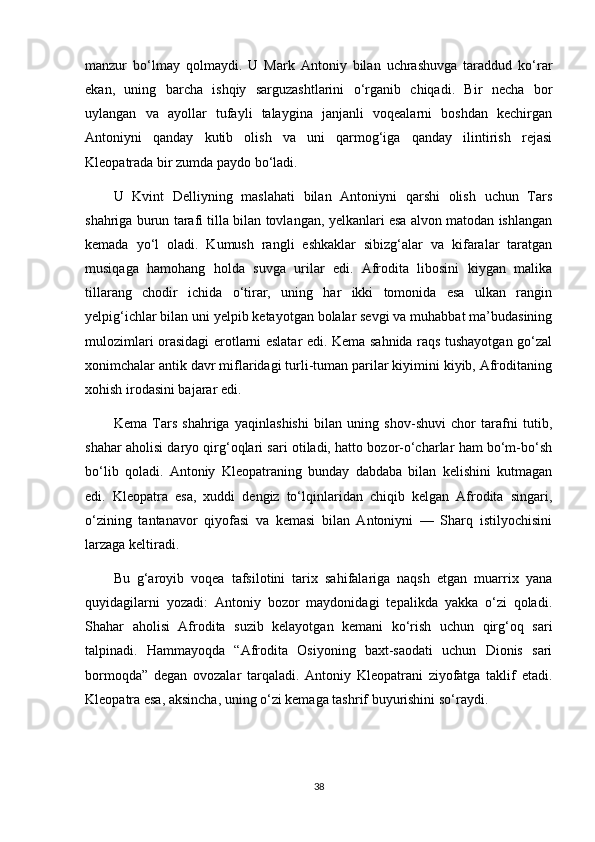 manzur   bo‘lmay   qolmaydi.   U   Mark   Antoniy   bilan   uchrashuvga   taraddud   ko‘rar
ekan,   uning   barcha   ishqiy   sarguzashtlarini   o‘rganib   chiqadi.   Bir   necha   bor
uylangan   va   ayollar   tufayli   talaygina   janjanli   voqealarni   boshdan   kechirgan
Antoniyni   qanday   kutib   olish   va   uni   qarmog‘iga   qanday   ilintirish   rejasi
Kleopatrada bir zumda paydo bo‘ladi.
U   Kvint   Delliyning   maslahati   bilan   Antoniyni   qarshi   olish   uchun   Tars
shahriga burun tarafi tilla bilan tovlangan, yelkanlari esa alvon matodan ishlangan
kemada   yo‘l   oladi.   Kumush   rangli   eshkaklar   sibizg‘alar   va   kifaralar   taratgan
musiqaga   hamohang   holda   suvga   urilar   edi.   Afrodita   libosini   kiygan   malika
tillarang   chodir   ichida   o‘tirar,   uning   har   ikki   tomonida   esa   ulkan   rangin
yelpig‘ichlar bilan uni yelpib ketayotgan bolalar sevgi va muhabbat ma’budasining
mulozimlari orasidagi erotlarni eslatar edi. Kema sahnida raqs tushayotgan go‘zal
xonimchalar antik davr miflaridagi turli-tuman parilar kiyimini kiyib, Afroditaning
xohish irodasini bajarar edi.
Kema   Tars   shahriga   yaqinlashishi   bilan   uning   shov-shuvi   chor   tarafni   tutib,
shahar aholisi daryo qirg‘oqlari sari otiladi, hatto bozor-o‘charlar ham bo‘m-bo‘sh
bo‘lib   qoladi.   Antoniy   Kleopatraning   bunday   dabdaba   bilan   kelishini   kutmagan
edi.   Kleopatra   esa,   xuddi   dengiz   to‘lqinlaridan   chiqib   kelgan   Afrodita   singari,
o‘zining   tantanavor   qiyofasi   va   kemasi   bilan   Antoniyni   —   Sharq   istilyochisini
larzaga keltiradi.
Bu   g‘aroyib   voqea   tafsilotini   tarix   sahifalariga   naqsh   etgan   muarrix   yana
quyidagilarni   yozadi:   Antoniy   bozor   maydonidagi   tepalikda   yakka   o‘zi   qoladi.
Shahar   aholisi   Afrodita   suzib   kelayotgan   kemani   ko‘rish   uchun   qirg‘oq   sari
talpinadi.   Hammayoqda   “Afrodita   Osiyoning   baxt-saodati   uchun   Dionis   sari
bormoqda”   degan   ovozalar   tarqaladi.   Antoniy   Kleopatrani   ziyofatga   taklif   etadi.
Kleopatra esa, aksincha, uning o‘zi kemaga tashrif buyurishini so‘raydi.
38 