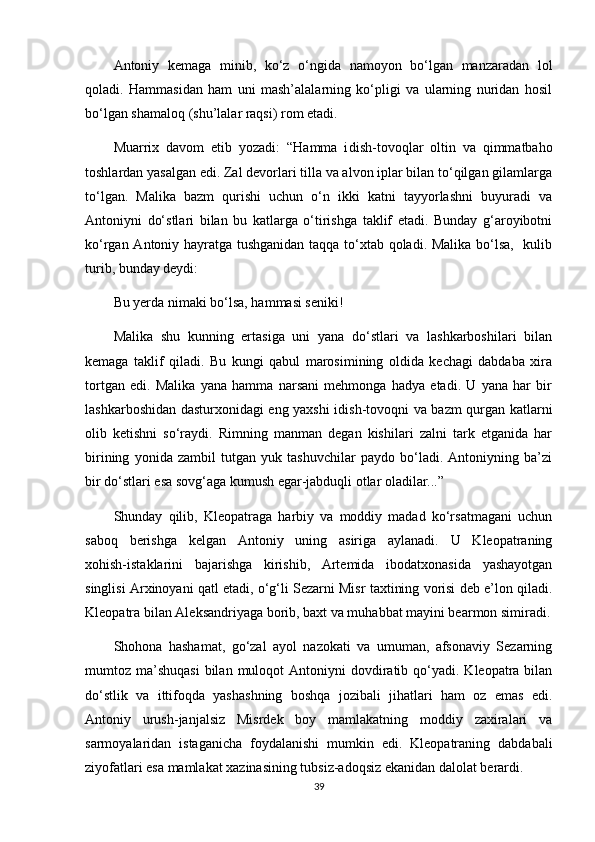 Antoniy   kemaga   minib,   ko‘z   o‘ngida   namoyon   bo‘lgan   manzaradan   lol
qoladi.   Hammasidan   ham   uni   mash’alalarning   ko‘pligi   va   ularning   nuridan   hosil
bo‘lgan shamaloq (shu’lalar raqsi) rom etadi.
Muarrix   davom   etib   yozadi:   “Hamma   i dish-tovoql a r   oltin   va   qimmatbaho
toshlardan yasalgan edi. Zal devorlari tilla va alvon iplar bilan to‘qilgan gilamlarga
to‘lgan.   Malika   bazm   qurishi   uchun   o‘n   ikki   katni   tayyorlashni   buyuradi   va
Antoniyni   do‘stlari   bilan   bu   katlarga   o‘tirishga   taklif   etadi.   Bunday   g‘aroyibotni
ko‘rgan Antoniy hayratga tushganidan taqqa to‘xtab qoladi. Malika bo‘lsa,   kulib
turib, bunday deydi:
Bu yerda nimaki bo‘lsa, hammasi seniki!
Malika   shu   kunning   ertasiga   uni   yana   do‘stlari   va   lashkarboshilari   bilan
kemaga   taklif   qiladi.   Bu   kungi   qabul   marosimining   oldida   kechagi   dabdaba   xira
tortgan   edi.   Malika   yana   hamma   narsani   mehmonga   hadya   etadi.   U   yana   har   bir
lashkarboshidan dasturxonidagi eng yaxshi idish-tovoqni va bazm qurgan katlarni
olib   ketishni   so‘raydi.   Rimning   manman   degan   kishilari   zalni   tark   etganida   har
birining   yonida   zambil   tutgan   yuk   tashuvchilar   paydo   bo‘ladi.   Antoniyning   ba’zi
bir do‘stlari esa sovg‘aga kumush egar-jabduqli otlar oladilar...”
Shunday   qilib,   Kleopatraga   harbiy   va   moddiy   madad   ko‘rsatmagani   uchun
saboq   berishga   kelgan   Antoniy   uning   asiriga   aylanadi.   U   Kleopatraning
xohish-istaklarini   bajarishga   kirishib,   Artemida   ibodatxonasida   yashayotgan
singlisi Arxinoyani qatl etadi, o‘g‘li Sezarni Misr taxtining vorisi deb e’lon qiladi.
Kleopatra bilan Aleksandriyaga borib, baxt va muhabbat mayini bearmon simiradi.
Shohona   hashamat,   go‘zal   ayol   nazokati   va   umuman,   afsonaviy   Sezarning
mumtoz ma’shuqasi  bilan  muloqot  Antoniyni   dovdiratib  qo‘yadi.  Kleopatra bilan
do‘stlik   va   ittifoqda   yashashning   boshqa   jozibali   jihatlari   ham   oz   emas   edi.
Antoniy   urush-janjalsiz   Misrdek   boy   mamlakatning   moddiy   zaxiralari   va
sarmoyalaridan   istaganicha   foydalanishi   mumkin   edi.   Kleopatraning   dabdabali
ziyofatlari esa mamlakat xazinasining tubsiz-adoqsiz ekanidan dalolat berardi.
39 