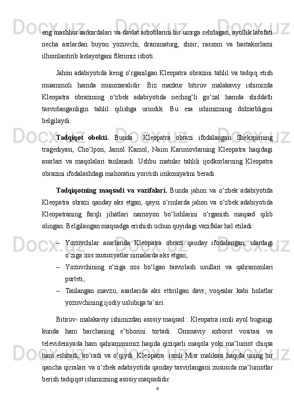 eng mashhur sarkardalari va davlat arboblarini bir umrga sehrlagan, ayollik latofati
necha   asrlardan   buyon   yozuvchi,   drammaturg,   shoir,   rassom   va   bastakorlarni
ilhomlantirib kelayotgani fikrimiz isboti.
Jahon  adabiyotida   keng  о‘rganilgan  Kleopatra  obrazini   tahlil   va  tadqiq  etish
muammoli   hamda   munozaralidir.   Biz   mazkur   bitiruv   malakaviy   ishimizda
Kleopatra   obrazining   о‘zbek   adabiyotida   nechog‘li   gо‘zal   hamda   shiddatli
tasvirlanganligin   tahlil   qilishga   urindik.   Bu   esa   ishimizning   dolzarbligini
belgilaydi.
Tadqiqot   obekti.   Bunda     Kleopatra   obrazi   ifodalangan   Shekspirning
tragediyasi,   Cho‘lpon,   Jamol   Kamol,   Naim   Karimovlarning   Kleopatra   haqidagi
asarlari   va   maqolalari   tanlanadi.   Ushbu   matnlar   tahlili   ijodkorlarning   Kleopatra
obrazini ifodalashdagi mahoratini yoritish imkoniyatini beradi.
Tadqiqotning   maqsadi   va   vazifalari .   Bunda   jahon   va   o‘zbek   adabiyotida
Kleopatra   obrazi   qanday   aks   etgan,   qaysi   o‘rinlarda   jahon   va   o‘zbek   adabiyotida
Kleopatraning   farqli   jihatlari   namoyon   bo‘lishlarini   o‘rganish   maqsad   qilib
olingan.  Belgilangan maqsadga erishish uchun quyidagi vazifalar hal etiladi:
– Yozuvchilar   asarlarida   Kleopatra   obrazi   qanday   ifodalangan,   ulardagi
o‘ziga xos xususiyatlar nimalarda aks etgan;
– Yozuvchining   o‘ziga   xos   bo‘lgan   tasvirlash   usullari   va   qahramonlari
porteti;
– Tanlangan   mavzu,   asarlarida   aks   ettirilgan   davr,   voqealar   kabi   holatlar
yozuvchining ijodiy uslubiga ta’siri.
Bitiruv- malakaviy ishimizdan asosiy maqsad : Kleopatra ismli ayol bugungi
kunda   ham   barchaning   e’tiborini   tortadi.   Ommaviy   axborot   vositasi   va
televideniyada   ham   qahramonimiz   haqida   qiziqarli   maqola   yoki   ma’lumot   chiqsa
ham eshitadi, ko‘radi va o‘qiydi. Kleopatra   ismli Misr  malikasi  haqida uning bir
qancha qirralari va o‘zbek adabiyotida qanday tasvirlangani xususida ma’lumotlar
berish tadqiqot ishimizning asosiy maqsadidir.
4 